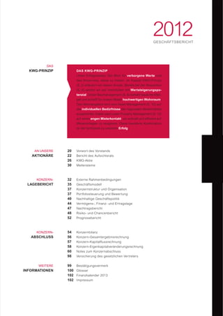 2012GESCHÄFTSBERICHT
DAS
KWG-PRINZIP
AN UNSERE
AKTIONÄRE
KONZERN-
LAGEBERICHT
KONZERN-
ABSCHLUSS
WEITERE
INFORMATIONEN
32
35
37
37
40
44
47
48
52
Externe Rahmenbedingungen
Geschäftsmodell
Konzernstruktur und Organisation
Portfoliosteuerung und Bewertung
Nachhaltige Geschäftspolitik
Vermögens-, Finanz- und Ertragslage
Nachtragsbericht
Risiko- und Chancenbericht
Prognosebericht
20
22
26
30
Vorwort des Vorstands
Bericht des Aufsichtsrats
KWG-Aktie
Meilensteine
99
100
102
102
Bestätigungsvermerk
Glossar
Finanzkalender 2013
Impressum
54
56
57
58
60
98
Konzernbilanz
Konzern-Gesamtergebnisrechnung
Konzern-Kapitalflussrechnung
Konzern-Eigenkapitalveränderungsrechnung
Notes zum Konzernabschluss
Versicherung des gesetzlichen Vertreters
DAS KWG-PRINZIP
Unser Erfolgsrezept: Der Blick für verborgene Werte und
das Know-how, diese zu heben. Im Kapitel KWG-Prinzip
(S. 2) erläutern wir diesen Ansatz. Bereits bei der Akquisition
(S. 6) setzen wir auf Immobilien mit Wertsteigerungspo-
tenzial. Unser Baumanagement (S. 8) behebt bauliche Män-
gel und schafft für unsere Mieter hochwertigen Wohnraum.
Das Wohnangebot wird vom Asset Management (S. 10) auf
die individuellen Bedürfnisse der regionalen Mietermärkte
ausgerichtet. Dabei setzt unser Property Management (S. 12)
auf einen engen Mieterkontakt, um schnell und efﬁzient auf
Mieteranliegen zu reagieren. Diese bewährte Kombination
ist der Schlüssel zu unserem Erfolg.
 