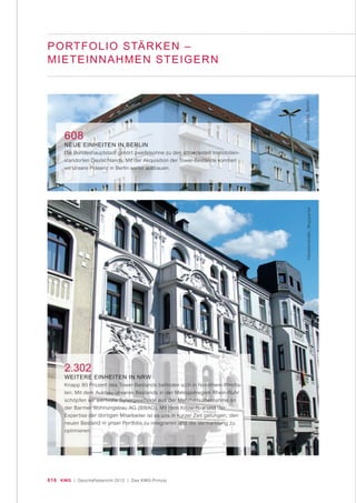 016 KWG | Geschäftsbericht 2012 | Das KWG-Prinzip
PORTFOLIO STÄRKEN –
MIETEINNAHMEN STEIGERN
2.302
WEITERE EINHEITEN IN NRW
Knapp 80 Prozent des Tower-Bestands befinden sich in Nordrhein-Westfa-
len. Mit dem Ausbau unseres Bestands in der Metropolregion Rhein-Ruhr
schöpfen wir wertvolle Synergieeffekte aus der Mehrheitsübernahme an
der Barmer Wohnungsbau AG (BWAG). Mit dem Know-how und der
Expertise der dortigen Mitarbeiter ist es uns in kurzer Zeit gelungen, den
neuen Bestand in unser Portfolio zu integrieren und die Vermarktung zu
optimieren.
608
NEUE EINHEITEN IN BERLIN
Die Bundeshauptstadt gehört zweifelsohne zu den attraktivsten Immobilien-
standorten Deutschlands. Mit der Akquisition der Tower-Bestände konnten
wir unsere Präsenz in Berlin weiter ausbauen.
Häselerstraße,WuppertalDudenstraße,Berlin
 