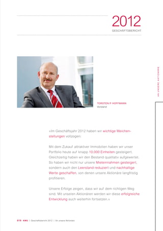019 KWG | Geschäftsbericht 2012 | An unsere Aktionäre
ANUNSEREAKTIONÄRE
2012GESCHÄFTSBERICHT
TORSTEN P. HOFFMANN
Vorstand
»Im Geschäftsjahr 2012 haben wir wichtige Weichen-
stellungen vollzogen:
Mit dem Zukauf attraktiver Immobilien haben wir unser
Portfolio heute auf knapp 10.000 Einheiten gesteigert.
Gleichzeitig haben wir den Bestand qualitativ aufgewertet.
So haben wir nicht nur unsere Mieteinnahmen gesteigert,
sondern auch den Leerstand reduziert und nachhaltige
Werte geschaffen, von denen unsere Aktionäre langfristig
profitieren.
Unsere Erfolge zeigen, dass wir auf dem richtigen Weg
sind. Mit unseren Aktionären werden wir diese erfolgreiche
Entwicklung auch weiterhin fortsetzen.«
 