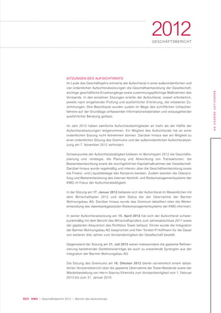 023 KWG | Geschäftsbericht 2012 | Bericht des Aufsichtsrats
ANUNSEREAKTIONÄRE
2012GESCHÄFTSBERICHT
SITZUNGEN DES AUFSICHTSRATS
Im Laufe des Geschäftsjahrs erörterte der Aufsichtsrat in einer außerordentlichen und
vier ordentlichen Aufsichtsratssitzungen die Geschäftsentwicklung der Gesellschaft,
wichtige geschäftliche Einzelvorgänge sowie zustimmungspflichtige Maßnahmen des
Vorstands. In den einzelnen Sitzungen erteilte der Aufsichtsrat, soweit erforderlich,
jeweils nach eingehender Prüfung und ausführlicher Erörterung, die erbetenen Zu-
stimmungen. Drei Beschlüsse wurden zudem im Wege des schriftlichen Umlaufver-
fahrens auf der Grundlage umfassender Informationsmaterialien und vorausgehender
ausführlicher Beratung gefasst.
Im Jahr 2012 haben sämtliche Aufsichtsratsmitglieder an mehr als der Hälfte der
Aufsichtsratssitzungen teilgenommen. Ein Mitglied des Aufsichtsrats hat an einer
ordentlichen Sitzung nicht teilnehmen können. Darüber hinaus war ein Mitglied zu
einer ordentlichen Sitzung des Gremiums und der außerordentlichen Aufsichtsratssit-
zung am 7. November 2012 verhindert.
Schwerpunkte der Aufsichtsratstätigkeit bildeten im Berichtsjahr 2012 die Geschäfts-
planung und -strategie, die Planung und Abwicklung von Transaktionen, die
Bestandsentwicklung sowie die durchgeführten Kapitalmaßnahmen der Gesellschaft.
Darüber hinaus wurde regelmäßig und intensiv über die Geschäftsentwicklung sowie
die Finanz- und Liquiditätslage des Konzerns beraten. Zudem standen die Überprü-
fung und Weiterentwicklung des internen Kontroll- und Risikomanagementsystems der
KWG im Fokus der Aufsichtsratstätigkeit.
In der Sitzung am 17. Januar 2012 befasste sich der Aufsichtsrat im Wesentlichen mit
dem Wirtschaftsplan 2012 und dem Status bei der Übernahme der Barmer
Wohnungsbau AG. Darüber hinaus wurde das Gremium detailliert über die Weiter-
entwicklung des datenbankgestützten Risikomanagementsystems der KWG informiert.
In seiner Aufsichtsratssitzung am 15. April 2012 hat sich der Aufsichtsrat schwer-
punktmäßig mit dem Bericht des Wirtschaftsprüfers zum Jahresabschluss 2011 sowie
der geplanten Akquisition des Portfolios Tower befasst. Ferner wurde die Integration
der Barmer Wohnungsbau AG besprochen und Herr Torsten P. Hoffmann für die Dauer
von weiteren drei Jahren zum Vorstandsmitglied der Gesellschaft bestellt.
Gegenstand der Sitzung am 31. Juli 2012 waren insbesondere die geplante Refinan-
zierung bestehender Darlehensverträge als auch zu erwartende Synergien aus der
Integration der Barmer Wohnungsbau AG.
Die Sitzung des Gremiums am 16. Oktober 2012 diente vornehmlich einem detail-
lierten Vorstandsbericht über die geplante Übernahme der Tower-Bestände sowie der
Wiederbestellung von Herrn Stavros Efremidis zum Vorstandsmitglied vom 1. Februar
2013 bis zum 31. Januar 2018.
 