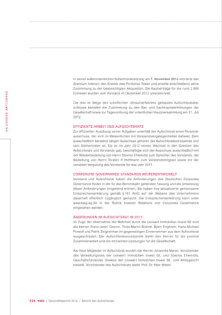 024 KWG | Geschäftsbericht 2012 | Bericht des Aufsichtsrats
ANUNSEREAKTIONÄRE
In seiner außerordentlichen Aufsichtsratssitzung am 7. November 2012 erörterte das
Gremium intensiv den Erwerb des Portfolios Tower und erteilte anschließend seine
Zustimmung zu der beabsichtigten Akquisition. Die Kaufverträge für die rund 2.900
Einheiten wurden vom Vorstand im Dezember 2012 unterzeichnet.
Die drei im Wege des schriftlichen Umlaufverfahrens gefassten Aufsichtsratsbe-
schlüsse betrafen die Zustimmung zu den Bar- und Sachkapitalerhöhungen der
Gesellschaft sowie zur Tagesordnung der ordentlichen Hauptversammlung am 31. Juli
2012.
EFFIZIENTE ARBEIT DES AUFSICHTSRATS
Zur effizienten Ausübung seiner Aufgaben unterhält der Aufsichtsrat einen Personal-
ausschuss, der sich im Wesentlichen mit Vorstandsangelegenheiten befasst. Dem
ausschließlich beratend tätigen Ausschuss gehören der Aufsichtsratsvorsitzende und
sein Stellvertreter an. Da es im Jahr 2012 keinen Wechsel in den Gremien des
Aufsichtsrats und Vorstands gab, beschäftigte sich der Ausschuss ausschließlich mit
der Wiederbestellung von Herrn Stavros Efremidis zum Sprecher des Vorstands, der
Bestellung von Herrn Torsten P. Hoffmann zum Vorstandsmitglied sowie mit der
variablen Vergütung des Vorstands für das Jahr 2011.
CORPORATE GOVERNANCE STANDARDS WEITERENTWICKELT
Vorstand und Aufsichtsrat haben die Anforderungen des Deutschen Corporate
Governance Kodex in der für das Berichtsjahr geltenden Fassung und die Umsetzung
dieser Anforderungen eingehend erörtert. Sie haben ihre aktualisierte gemeinsame
Entsprechenserklärung gemäß § 161 AktG auf der Website des Unternehmens
dauerhaft öffentlich zugänglich gemacht. Die Entsprechenserklärung kann unter
www.kwg-ag.de in der Rubrik Investor Relations und Corporate Governance
eingesehen werden.
ÄNDERUNGEN IM AUFSICHTSRAT IN 2013
Im Zuge der Übernahme der Mehrheit durch die conwert Immobilien Invest SE sind
die Herren Franz-Josef Gesinn, Thies-Martin Brandt, Björn Engholm, Hans-Michael
Porwoll und Patrik Zeigherman im gegenseitigen Einvernehmen aus dem Aufsichtsrat
ausgeschieden. Der Aufsichtsratsvorsitzende dankt den Herren für die positive
Zusammenarbeit und die erbrachten Leistungen für die Gesellschaft.
Als neue Mitglieder im Aufsichtsrat wurden die Herren Johannes Meran, Vorsitzender
des Verwaltungsrats der conwert Immobilien Invest SE, und Stavros Efremidis,
Geschäftsführender Direktor der conwert Immobilien Invest SE, vom Amtsgericht
bestellt. Vorsitzender des Aufsichtsrats bleibt Prof. Dr. Peer Witten.
 