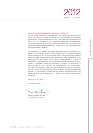 025 KWG | Geschäftsbericht 2012 | Bericht des Aufsichtsrats
ANUNSEREAKTIONÄRE
2012GESCHÄFTSBERICHT
JAHRES- UND KONZERNABSCHLUSSPRÜFUNG ERÖRTERT
Der vom Vorstand aufgestellte Jahresabschluss der KWG Kommunale Wohnen AG
zum 31. Dezember 2012 und der Konzernabschluss nebst Lageberichten der Gesell-
schaft und des Konzerns wurden von dem durch die ordentliche Hauptversammlung
am 31. Juli 2012 bestellten und vom Aufsichtsrat beauftragten Abschlussprüfer,
FIDES Treuhand GmbH & Co. KG, Wirtschaftsprüfungsgesellschaft Steuerberatungs-
gesellschaft, Zweigniederlassung Hamburg, geprüft und mit dem uneingeschränkten
Bestätigungsvermerk versehen.
Der Jahresabschluss der KWG Kommunale Wohnen AG und der Konzernabschluss,
die Berichte über die Lage der KWG Kommunale Wohnen AG und des Konzerns sowie
die Prüfungsberichte des Abschlussprüfers wurden allen Aufsichtsratsmitgliedern
unverzüglich nach Ausstellung zur Verfügung gestellt. Der Abschlussprüfer hat an der
Besprechung des Aufsichtsrats am 18. April 2013 teilgenommen. Er hat über die
wesentlichen Ergebnisse seiner Prüfung berichtet und stand den Aufsichtsratsmit-
gliedern für ergänzende Fragen und Auskünfte zur Verfügung. Der Aufsichtsrat hat
den Jahresabschluss, den Lagebericht, den Konzernabschluss, den Konzernlagebe-
richt, den Vorschlag für die Verwendung des Bilanzgewinns sowie die Prüfungsbe-
richte des Abschlussprüfers sorgfältig geprüft. Es haben sich keine Einwendungen
ergeben. Der Aufsichtsrat hat daraufhin den vom Vorstand aufgestellten Jahres- und
Konzernabschluss zum 31. Dezember 2012 gebilligt. Der Jahresabschluss ist damit
festgestellt.
Hamburg, im April 2013
Für den Aufsichtsrat
PROF. DR. PEER WITTEN
(Aufsichtsratsvorsitzender)
 