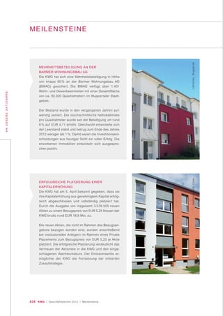 030 KWG | Geschäftsbericht 2012 | Meilensteine
ANUNSEREAKTIONÄRE
MEILENSTEINE
MEHRHEITSBETEILIGUNG AN DER
BARMER WOHNUNGSBAU AG
Die KWG hat sich eine Mehrheitsbeteiligung in Höhe
von knapp 90 % an der Barmer Wohnungsbau AG
(BWAG) gesichert. Die BWAG verfügt über 1.401
Wohn- und Gewerbeeinheiten mit einer Gesamtfläche
von ca. 92.020 Quadratmetern im Wuppertaler Stadt-
gebiet.
Der Bestand wurde in den vergangenen Jahren auf-
wendig saniert. Die durchschnittliche Nettokaltmiete
pro Quadratmeter wurde seit der Beteiligung um rund
8 % auf EUR 4,71 erhöht. Gleichwohl entwickelte sich
der Leerstand stabil und betrug zum Ende des Jahres
2012 weniger als 1 %. Damit waren die Investitionsent-
scheidungen aus heutiger Sicht ein voller Erfolg. Die
erworbenen Immobilien entwickeln sich ausgespro-
chen positiv.
ERFOLGREICHE PLATZIERUNG EINER
KAPITALERHÖHUNG
Die KWG hat am 5. April bekannt gegeben, dass sie
ihre Kapitalerhöhung aus genehmigtem Kapital erfolg-
reich abgeschlossen und vollständig platziert hat.
Durch die Ausgabe von insgesamt 3.576.505 neuen
Aktien zu einem Bezugspreis von EUR 5,25 flossen der
KWG brutto rund EUR 18,8 Mio. zu.
Die neuen Aktien, die nicht im Rahmen des Bezugsan-
gebots bezogen worden sind, wurden anschließend
bei institutionellen Anlegern im Rahmen eines Private
Placements zum Bezugspreis von EUR 5,25 je Aktie
platziert. Die erfolgreiche Platzierung verdeutlicht das
Vertrauen der Aktionäre in die KWG und den einge-
schlagenen Wachstumskurs. Der Emissionserlös er-
möglichte der KWG die Fortsetzung der initiierten
Zukaufstrategie.
Löhrerlen,WuppertalVeilchengrund,Celle
 