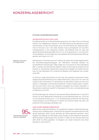 032 KWG | Geschäftsbericht 2012 | Externe Rahmenbedingungen
KONZERNLAGEBERICHT
KONZERNLAGEBERICHT
EXTERNE RAHMENBEDINGUNGEN
GESAMTWIRTSCHAFTLICHE LAGE
Die Weltwirtschaft hat im Berichterstattungszeitraum auf breiter Front an Schwung
verloren. Die maßgeblichen Faktoren für die Abschwächung des Wachstums waren
Unsicherheiten an den Finanzmärkten durch die Verschärfung der Staatsschulden-
krise im Euroraum und in den USA. Darüber hinaus verlangsamte sich das Wirt-
schaftswachstum in den asiatischen Ländern. Die Weltbank teilte mit, dass das
globale Bruttoinlandsprodukt (BIP) 2012 nur um 2,3 % gewachsen ist. Für 2013 rech-
net die Weltbank mit einem Wachstum des globalen Bruttoinlandsprodukts (BIP) ge-
genüber dem Vorjahr um 2,4 %.
Die Konjunktur im Euroraum hat sich im Verlauf des Jahres 2012 weiter abgeschwächt.
Die Konsolidierungsanstrengungen der öffentlichen Haushalte belasten die
wirtschaftlichen Entwicklungen. Dabei zeigte sich im Euroraum ein sehr heterogenes
Bild. In Ländern wie Griechenland, Spanien, Italien und Portugal verschärfte sich die
Situation im Jahresverlauf. Deutschland verzeichnete hingegen eine stabile Entwick-
lung. Für das Gesamtjahr 2013 erwartet die Weltbank eine Stagnation des europäi-
schen BIP.
Im Euroraum zeigte Deutschland mit einer über den gesamten Jahresverlauf relativ
stetigen Konjunkturentwicklung eine stabile Performance. Doch auch hier nahm die
Zuversicht der Unternehmen im Jahresverlauf ab. Bemerkbar machte sich dies nicht
zuletzt in rückläufigen Unternehmensinvestitionen. Positive Impulse kamen unverän-
dert aus dem Export sowie den steigenden Ausgaben der privaten Haushalte. In
Deutschland verzeichnete das BIP im Gesamtjahr 2012 preis- und kalenderbereinigt
ein Wachstum von 0,9 %.
Die Einschätzungen der Institute für das deutsche Wirtschaftswachstum im Jahr 2013
reichen von einer abflauenden Entwicklung mit einer Wachstumsrate von +0,3 % bis
zu einer deutlichen Erholung von +1,3 %. Die Spannbreite verdeutlicht die hohe Prog-
noseunsicherheit, da die Konjunktur im Verlauf der Eurokrise stärker als üblich von
politischen Entscheidungen abhängen wird.
LAGE IN DER IMMOBILIENBRANCHE
Während die Investitionsinteressen im europäischen Ausland im Berichterstattungs-
zeitraum leicht rückläufig waren, verzeichnete der deutsche Immobilienmarkt eine stei-
gende Nachfrage. Davon konnte ebenfalls der Wohnungsmarkt profitieren. Nach
Angaben der Experten von NAI Apollo ist der Umsatz aus dem Handel mit deutschen
Wohnimmobilien im Berichtsjahr 2012 mit EUR 11,3 Mrd. auf den höchsten Stand seit
2007 (EUR 14,2 Mrd.) geklettert. Im Vergleich zum Vorjahr entspricht dies einem
Anstieg von mehr als 95 %.
95%
Deutscher Wohnungsmarkt
wuchs 2012 dynamisch
Konjunktur im Euroraum
2012 abgeschwächt
 