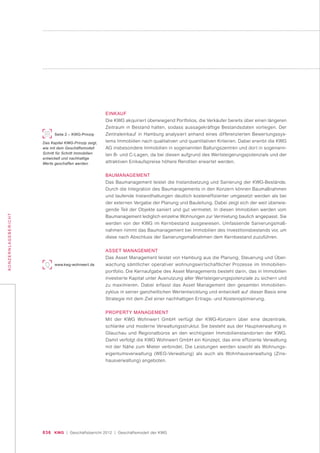 036 KWG | Geschäftsbericht 2012 | Geschäftsmodell der KWG
KONZERNLAGEBERICHT
EINKAUF
Die KWG akquiriert überwiegend Portfolios, die Verkäufer bereits über einen längeren
Zeitraum in Bestand halten, sodass aussagekräftige Bestandsdaten vorliegen. Der
Zentraleinkauf in Hamburg analysiert anhand eines differenzierten Bewertungssys-
tems Immobilien nach qualitativen und quantitativen Kriterien. Dabei erwirbt die KWG
AG insbesondere Immobilien in sogenannten Ballungszentren und dort in sogenann-
ten B- und C-Lagen, da bei diesen aufgrund des Wertsteigerungspotenzials und der
attraktiven Einkaufspreise höhere Renditen erwartet werden.
BAUMANAGEMENT
Das Baumanagement leistet die Instandsetzung und Sanierung der KWG-Bestände.
Durch die Integration des Baumanagements in den Konzern können Baumaßnahmen
und laufende Instandhaltungen deutlich kosteneffizienter umgesetzt werden als bei
der externen Vergabe der Planung und Bauleitung. Dabei zeigt sich der weit überwie-
gende Teil der Objekte saniert und gut vermietet. In diesen Immobilien werden vom
Baumanagement lediglich einzelne Wohnungen zur Vermietung baulich angepasst. Sie
werden von der KWG im Kernbestand ausgewiesen. Umfassende Sanierungsmaß-
nahmen nimmt das Baumanagement bei Immobilien des Investitionsbestands vor, um
diese nach Abschluss der Sanierungsmaßnahmen dem Kernbestand zuzuführen.
ASSET MANAGEMENT
Das Asset Management leistet von Hamburg aus die Planung, Steuerung und Über-
wachung sämtlicher operativer wohnungswirtschaftlicher Prozesse im Immobilien-
portfolio. Die Kernaufgabe des Asset Managements besteht darin, das in Immobilien
investierte Kapital unter Ausnutzung aller Wertsteigerungspotenziale zu sichern und
zu maximieren. Dabei erfasst das Asset Management den gesamten Immobilien-
zyklus in seiner ganzheitlichen Wertentwicklung und entwickelt auf dieser Basis eine
Strategie mit dem Ziel einer nachhaltigen Ertrags- und Kostenoptimierung.
PROPERTY MANAGEMENT
Mit der KWG Wohnwert GmbH verfügt der KWG-Konzern über eine dezentrale,
schlanke und moderne Verwaltungsstruktur. Sie besteht aus der Hauptverwaltung in
Glauchau und Regionalbüros an den wichtigsten Immobilienstandorten der KWG.
Damit verfolgt die KWG Wohnwert GmbH ein Konzept, das eine effiziente Verwaltung
mit der Nähe zum Mieter verbindet. Die Leistungen werden sowohl als Wohnungs-
eigentumsverwaltung (WEG-Verwaltung) als auch als Wohnhausverwaltung (Zins-
hausverwaltung) angeboten.
Seite 2 – KWG-Prinzip
Das Kapitel KWG-Prinzip zeigt,
wie mit dem Geschäftsmodell
Schritt für Schritt Immobilien
entwickelt und nachhaltige
Werte geschaffen werden.
www.kwg-wohnwert.de
 