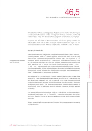 047 KWG | Geschäftsbericht 2012 | Vermögens-, Finanz- und Ertragslage, Nachtragsbericht
46,5MIO. EURO KONZERNÜBERSCHUSS IN 2012
KONZERNLAGEBERICHT
Hinsichtlich der Verfassungsmäßigkeit des Wegfalls von steuerlichen Verlustvorträgen
beim Gesellschafterwechsel hat das Finanzgericht Hamburg ernsthafte Zweifel und
hat daher diese Frage dem Bundesverfassungsgericht zur Entscheidung vorgelegt.
Insgesamt hat die KWG ein Konzernergebnis vor Steuern (EBT) in Höhe von
EUR 56,9 Mio. nach EUR 11,9 Mio. im Vorjahr erzielt. Nach Steuern ergab sich ein
Konzernjahresüberschuss in Höhe von EUR 46,5 Mio. nach EUR 9,8 Mio. im Vorjahr.
NACHTRAGSBERICHT
Die im österreichischen ATX gelistete conwert Immobilien Invest SE, Wien/Österreich,
(conwert) hat am 6. März 2013 bekannt gegeben, dass sie ihren Anteil an der im Entry
Standard der Frankfurter Wertpapierbörse notierten KWG auf insgesamt 75,7 %
erhöht hat. Bereits im Dezember 2012 hatte conwert einen Mehrheitsanteil von rund
60 % an der KWG erworben, der unter dem Vorbehalt der kartellrechtlichen Freigabe
stand. Mit Datum vom 21. Januar 2013 hat die conwert gemäß §§ 20 Abs. 1,3 und 4,
21 Abs. 1 und 2 AktG mitgeteilt, dass sie eine Mehrheitsbeteiligung an der KWG hält.
Der Vorstand der KWG begrüßt das Engagement des neuen, starken Kernaktionärs als
strategischen Partner mit dem Ziel, einen Konzern führender Immobilienbestands-
halter – insbesondere in Deutschland – zu formen.
Am 19. Februar 2013 hat Herr Stavros Efremidis bekannt gegeben, dass er – wie zuvor
angekündigt – sein Vorstandsmandat auf eigenen Wunsch und im Einvernehmen mit
dem Aufsichtsrat niederlegt und zum 20. Februar 2013 in das geschäftsführende
Direktorium der conwert wechselt. Die KWG wird seither von Herrn Torsten P. Hoffmann
als Alleinvorstand geführt. Die Unternehmenssituation hat sich dadurch weder in
strategischer noch in operativer Hinsicht geändert. Laufende Projekte werden
fortgesetzt.
Fünf der sechs Aufsichtsratsmitglieder haben im Einvernehmen mit dem neuen Mehr-
heitsaktionär mit Wirkung zum 28. Februar 2013 ihre Ämter niedergelegt. Mit Schrei-
ben vom 7. März 2013 wurde die gerichtliche Bestellung neuer Aufsichtsratsmitglieder
beantragt.
Weitere wesentliche Ereignisse nach dem Ende des Berichterstattungszeitraums sind
nicht eingetreten.
conwert Immobilien Invest SE
neuer Kernaktionär
 