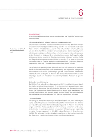 049 KWG | Geschäftsbericht 2012 | Risiko- und Chancenbericht
6WESENTLICHE EINZELRISIKEN
KONZERNLAGEBERICHT
RISIKOBERICHT
Im Risikomanagementprozess werden insbesondere die folgenden Einzelrisiken
intensiv verfolgt:
Gesamtwirtschaftliche Risiken, Branchen- und Betriebsrisiken
Die KWG ist ausschließlich am deutschen Immobilienmarkt tätig. Experten erwarten
eine weiterhin anhaltend positive Entwicklung; zum Teil wird aber bereits auch in der
Presse vor einer Immobilienblase gewarnt. Sollte sich jedoch die konjunkturelle Lage
auf dem deutschen Markt eintrüben, könnten dadurch die Marktmieten stagnieren
oder teilweise zurückgehen. Weiterhin kann es bei einer stagnierenden oder schrump-
fenden Wirtschaft zu steigender Erwerbslosigkeit kommen, die die finanziellen Mög-
lichkeiten der Mieter einschränkt. Gleichzeitig ist hierbei mit einem erhöhten Ausfall
von Mieten und Nebenkostenvorauszahlungen zu rechnen. Es ist weiterhin nicht aus-
zuschließen, dass im Falle der angesprochenen rückläufigen Entwicklung die erziel-
baren Mieten sowie das Zinsniveau negativ beeinflusst werden könnten.
Die derzeitig hohe Nachfrage nach Immobilien durch in- und ausländische Investoren
am deutschen Immobilienmarkt hat zu einem Anstieg des allgemeinen Preisgefüges
insbesondere in deutschen Metropollagen geführt. Diese Tatsache erfordert ein
erhöhtes Ausmaß an Sorgfalt im Rahmen der Wirtschaftlichkeitsberechnung beim
zukünftigen Erwerb von Immobilien, um weiterhin profitables Wachstum zu gewähr-
leisten.
Sinken der Immobilienwerte
Die KWG prüft vor jedem Erwerb die angebotenen Wohnimmobilien intensiv und stellt
den Käufen eine Due Diligence voran. Es ist dennoch nicht auszuschließen, dass
durch externe Ereignisse die beizulegenden Zeitwerte der Bestandsimmobilien
sinken. Die KWG begegnet diesem Risiko durch ein aktives Asset Management und
gezielte Investitionen in den Bestand. Einem globalen Sinken der Immobilienwerte
durch inhärente Einflussfaktoren kann sich aber der Konzern nicht entziehen.
Liquiditätsrisiken
Die Verfolgung der Wachstumsstrategie der KWG bringt mit sich, dass neben Eigen-
kapital auch umfangreiches weiteres Fremdkapital für Investitionen in den Bestand
sowie zum Erwerb weiterer Wohnportfolios benötigt wird. Im Rahmen dieser Hand-
lungen besteht das Risiko, dass Banken nicht in der Lage oder willens sind, auslau-
fende Kredite zu verlängern. Zudem verursachen Refinanzierungen regelmäßig
einmalige Finanzierungskosten. Im Jahr 2013 müssen Darlehen im Gesamtwert von
EUR 9,6 Mio. refinanziert werden. Mitarbeiter des Konzerns überwachen regelmäßig
das Risiko eines Liquiditätsengpasses mittels einer Liquiditätsplanung.
Konzentration der KWG auf
den deutschen Immobilien-
markt
 