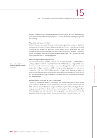 051 KWG | Geschäftsbericht 2012 | Risiko- und Chancenbericht
15MIO. EURO FÜR SANIERUNGSMASSNAHMEN GESICHERT
KONZERNLAGEBERICHT
effizient auf Änderungen der lokalen Mietermärkte reagieren. Aus der flexiblen Orga-
nisationsstruktur ergeben sich strategische Chancen für eine langfristig erfolgreiche
Entwicklung.
Akquisition günstiger Portfolien
Weitere Chancen werden im Erwerb von Immobilien gesehen, bei denen die damit
verbundenen Kredite nicht planmäßig getilgt werden können (notleidende Kredite).
Hierbei handelt es sich vor allem um in den letzten Jahren gehandelte und hoch
finanzierte Objekte. Die Gläubiger dürften in Zukunft vermehrt solvente Eigentümer
für die Immobilien aus ihren notleidenden Krediten suchen. Die KWG sieht sich als
potenziellen Partner für solche Gläubiger.
Realisierung von Bestandspotenzial
Der Investitionsbestand der KWG umfasste zum 31. Dezember 2012 rund 4.300 Wohn-
und Gewerbeeinheiten. Das Geschäftsmodell der KWG ist darauf ausgerichtet, diese
Immobilien mit den konzerninternen Bau- und Asset Management in den Kernbestand
zu überführen. Dafür hat sich die KWG im Berichterstattungszeitraum Fremdfinanzie-
rungsmittel in Höhe von EUR 15,0 Mio. gesichert. Aufgrund der Durchführung der ent-
sprechenden Sanierungs- und Modernisierungsmaßnahmen sowie einer Optimierung
der Vertriebswege kann die Ertragskraft und Bewertung des Bestands im Jahresver-
lauf weiter steigen.
Positive Entwicklung von B- und C-Standorten
Das aktuell bestehende Portfolio konzentriert sich insbesondere auf B- und C-Stand-
orte, bei denen Analysten eine außerordentlich positive Entwicklung erwarten. Die
KWG wird von diesem Trend mit steigenden Mieterträgen und nachhaltigen Aufwer-
tungsgewinnen profitieren. Darüber hinaus wurde eine gute Durchmischung des Port-
folios bezüglich der Mikrostandorte, Wohnungsgrößen und Mieterstruktur erreicht,
sodass eine konstante und stabile Entwicklung der Mieterträge zu erwarten ist.
Konzentration auf Sanierung
der neuen Bestände im Investi-
tionsbestand
 