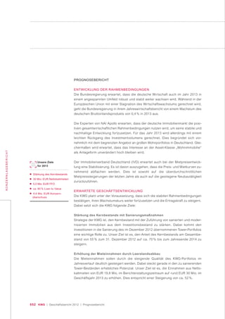 052 KWG | Geschäftsbericht 2012 | Prognosebericht
KONZERNLAGEBERICHT
PROGNOSEBERICHT
ENTWICKLUNG DER RAHMENBEDINGUNGEN
Die Bundesregierung erwartet, dass die deutsche Wirtschaft auch im Jahr 2013 in
einem angespannten Umfeld robust und stabil weiter wachsen wird. Während in der
Europäischen Union mit einer Stagnation des Wirtschaftswachstums gerechnet wird,
geht die Bundesregierung in ihrem Jahreswirtschaftsbericht von einem Wachstum des
deutschen Bruttoinlandsprodukts von 0,4 % in 2013 aus.
Die Experten von NAI Apollo erwarten, dass der deutsche Immobilienmarkt die posi-
tiven gesamtwirtschaftlichen Rahmenbedingungen nutzen wird, um seine stabile und
nachhaltige Entwicklung fortzusetzen. Für das Jahr 2013 wird allerdings mit einem
leichten Rückgang des Investmentvolumens gerechnet. Dies begründet sich vor-
nehmlich mit dem begrenzten Angebot an großen Wohnportfolios in Deutschland. Glei-
chermaßen wird erwartet, dass das Interesse an der Asset-Klasse „Wohnimmobilie“
als Anlageform unverändert hoch bleiben wird.
Der Immobilienverband Deutschland (IVD) erwartet auch bei der Mietpreisentwick-
lung eine Stabilisierung. Es ist davon auszugehen, dass die Preis- und Mietkurven zu-
nehmend abflachen werden. Dies ist sowohl auf die überdurchschnittlichen
Mietpreissteigerungen der letzten Jahre als auch auf die gestiegene Neubautätigkeit
zurückzuführen.
ERWARTETE GESCHÄFTSENTWICKLUNG
Die KWG plant unter der Voraussetzung, dass sich die stabilen Rahmenbedingungen
bestätigen, ihren Wachstumskurs weiter fortzusetzen und die Ertragskraft zu steigern.
Dabei setzt sich die KWG folgende Ziele:
Stärkung des Kernbestands mit Sanierungsmaßnahmen
Strategie der KWG ist, den Kernbestand mit der Zuführung von sanierten und moder-
nisierten Immobilien aus dem Investitionsbestand zu stärken. Dabei kommt den
Investitionen in die Sanierung des im Dezember 2012 übernommenen Tower-Portfolios
eine wichtige Rolle zu. Unser Ziel ist es, den Anteil des Kernbestands am Gesamtbe-
stand von 55 % zum 31. Dezember 2012 auf ca. 70 % bis zum Jahresende 2014 zu
steigern.
Erhöhung der Mieteinnahmen durch Leerstandsabbau
Die Mieteinnahmen sollen durch die steigende Qualität des KWG-Portfolios im
Jahresverlauf deutlich gesteigert werden. Dabei steckt gerade in den zu sanierenden
Tower-Beständen erhebliches Potenzial. Unser Ziel ist es, die Einnahmen aus Netto-
kaltmieten von EUR 19,8 Mio. im Berichterstattungszeitraum auf rund EUR 30 Mio. im
Geschäftsjahr 2013 zu erhöhen. Dies entspricht einer Steigerung von ca. 52 %.
Unsere Ziele
für 2013
■ Stärkung des Kernbestands
■ 30 Mio. EUR Nettokaltmieten
■ 5,0 Mio. EUR FFO
■ ca. 60 % Loan to Value
■ 4,4 Mio. EUR Konzern-
überschuss
 
