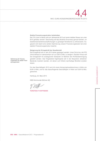 053 KWG | Geschäftsbericht 2012 | Prognosebericht
4,4MIO. EURO KONZERNÜBERSCHUSS IN 2013
KONZERNLAGEBERICHT
Stabile Finanzierungsstruktur beibehalten
Der LTV (Loan to Value) soll zum Jahresende 2013 auf einem stabilen Niveau von unter
60 % gehalten werden. Gleichzeitig soll das attraktive Zinsniveau genutzt werden, um
bestehende Darlehensverpflichtungen zu günstigen Konditionen zu refinanzieren. Ins-
gesamt wird damit eine weitere Optimierung unserer Finanzierungskosten bei einer
stabilen Finanzierungsstruktur erwartet.
Steigerung der Ertragskraft der Gesellschaft
Die Ertragskraft soll im Jahr 2013 weiter gesteigert werden. Unser Ziel ist es, die FFO
(ohne Verkauf) im Jahresverlauf auf ca. EUR 5,0 Mio. zu steigern. Darüber hinaus soll
die Ertragskraft mit strategischen Verkäufen im Rahmen der Portfoliobereinigung
gestärkt werden. Das freigesetzte Eigenkapital soll in die Akquisition attraktiver
Bestände investiert werden, mit denen sich höhere nachhaltige Renditen erzielen
lassen.
Für das Geschäftsjahr 2013 wird mit einem Konzernjahresüberschuss in Höhe von
EUR 4,4 Mio. und für das darauffolgende Geschäftsjahr in Höhe von EUR 4,8 Mio.
gerechnet.
Hamburg, 25. März 2013
KWG Kommunale Wohnen AG
TORSTEN P. HOFFMANN
Optimierung der Finanzie-
rungskosten bei stabiler Finan-
zierungsstruktur
 