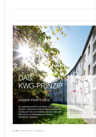 02 KWG | Geschäftsbericht 2012 | Das KWG-Prinzip
Kernbestand
Investitionsbestand
Regionalverwaltung
DAS
KWG-PRINZIP
UNSER PORTFOLIO
AN UNSEREM PORTFOLIO ZEIGT SICH UNSER
PRINZIP: LANGFRISTIG ERFOLGREICHES WACHS-
TUM MUSS FÜR INVESTOREN, MIETER UND VER-
MIETER GLEICHERMASSEN ATTRAKTIV
GESTALTET WERDEN.
 