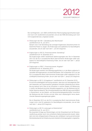 061 KWG | Geschäftsbericht 2012 | Notes
2012GESCHÄFTSBERICHT
KONZERNABSCHLUSS
Die nachfolgenden, vom IASB veröffentlichten Rechnungslegungsverlautbarungen
sind noch nicht verpflichtend anzuwenden und von der KWG AG bislang auch noch
nicht angewendet bzw. umgesetzt worden:
■ Änderungen des IAS 1 „Darstellung des Abschlusses“
(veröffentlicht am 16. Juni 2011)
Danach sind in der Darstellung des sonstigen Ergebnisses Zwischensummen für
bestimmte Posten zu zeigen. Die Änderungen sind spätestens für Geschäftsjahre
anzuwenden, die am oder nach dem 1. Juli 2012 beginnen.
■ Ergänzungen zu IAS 32 „Finanzinstrumente: Darstellung“
(veröffentlicht am 16. Dezember 2011)
Die Ergänzungen stellen bestehende Saldierungsregeln klar. Die im Dezember
2012 von der EU in europäisches Recht übernommenen Änderungen sollen spä-
testens für Geschäftsjahre Anwendung finden, die am oder nach dem 1. Januar
2014 beginnen.
■ Ergänzungen zu IFRS 7 „Finanzinstrumente: Angaben“
(veröffentlicht am 16. Dezember 2011)
Die Änderungen erweitern die Offenlegungspflichten zu in der Bilanz saldierten fi-
nanziellen Vermögenswerten und Verbindlichkeiten. Die im Dezember 2012 von der
EU in europäisches Recht übernommenen Änderungen sollen spätestens für Ge-
schäftsjahre Anwendung finden, die am oder nach dem 1. Januar 2013 beginnen.
■ Änderungen zu IAS 12 „Ertragsteuern“ (veröffentlicht am 20. Dezember 2010)
Es wird eine widerlegbare Vermutung verankert, dass eine zum beizulegenden Zeit-
wert bewertete, als Finanzinvestition gehaltene Immobilie vollständig durch Veräu-
ßerung realisiert wird. Dies ist bei Immobilien in solchen Staaten von Bedeutung,
in denen die Besteuerung eines Veräußerungsgewinns von der Besteuerung lau-
fender Gewinne abweicht. Der Immobilienbestand der KWG AG liegt ausschließlich
in Deutschland, wo bei Kapital- und Personenhandelsgesellschaften hinsichtlich
der Besteuerung dem Grunde und der Höhe nach diesbezüglich keine abwei-
chenden Besteuerungsregelungen gelten.
Die im Dezember 2012 von der EU in europäisches Recht übernommenen Ände-
rungen sind in der EU spätestens für Geschäftsjahre anzuwenden, die am oder
nach dem 1. Januar 2013 beginnen.
■ Änderungen zu IAS 19 „Leistungen an Arbeitnehmer“
(veröffentlicht am 16. Juni 2011)
Die erwarteten Erträge aus Planvermögen und der Zinsaufwand auf die Pensions-
verpflichtung werden durch eine einheitliche Nettozinskomponente ersetzt. Außer-
dem sind eine erfolgswirksame Erfassung des verfallbaren nachzuverrechnenden
Dienstzeitaufwands bei Entstehung sowie erweiterte Anhangsangaben vorgesehen.
 
