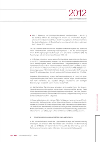 063 KWG | Geschäftsbericht 2012 | Notes
2012GESCHÄFTSBERICHT
KONZERNABSCHLUSS
■ IFRS 13 „Bewertung zum beizulegenden Zeitwert“ (veröffentlicht am 12. Mai 2011)
Der Standard definiert den beizulegenden Zeitwert und vereinheitlicht Angabe-
pflichten. Der im Dezember 2012 von der EU in europäisches Recht übernommene
Standard soll spätestens für Geschäftsjahre Anwendung finden, die am oder nach
dem 1. Januar 2013 beginnen.
Die KWG erwartet neben zusätzlichen Angaben und Erläuterungen in den Notes und
neben kleinen formalen Darstellungsänderungen (IAS 1) aus der Anwendung der
neuen Rechnungslegungsverlautbarungen keine bzw. keine wesentlichen (IAS 19)
Auswirkungen auf den Konzernabschluss der KWG AG.
In 2012 sowie in Vorjahren wurden weitere Standards bzw. Änderungen von Standards
(u.a. IFRS 7 „Finanzinstrumente: Angaben“ zum verpﬂichtenden Anwendungszeitpunkt
und zu Anhangsangaben, IFRS 9 „Finanzinstrumente“, Übergangsregelungen zu IFRS 10
“Konzernabschlüsse“, IFRS 11 “Gemeinschaftliche Vereinbarungen“ und IFRS 12 “Anga-
ben zu Anteilen an anderen Unternehmen“ sowie Improvements to IFRS 2009-2011: Ver-
besserungsprozesse IFRS 1, IAS 1, IAS 16, IAS 32, IAS 34) verabschiedet. Die Anwendung
dieser IFRS setzt voraus, dass die noch ausstehende Anerkennung durch die EU erfolgt.
Sowohl die Berichtswährung als auch die funktionale Währung ist Euro (EUR). Wäh-
rungsumrechnungen waren für die ausschließlich national tätigen Konzernunterneh-
men nicht erforderlich. Die Angaben erfolgen entsprechend der jeweiligen
Bezeichnung in Euro (EUR) oder in Tausend Euro (TEUR).
Um die Klarheit der Darstellung zu verbessern, sind einzelne Posten der Konzern-
Gesamtergebnisrechnung und der Konzernbilanz zusammengefasst worden. Diese
Posten werden im Anhang gesondert ausgewiesen und erläutert. Die in der Konzern-
Gesamtergebnisrechnung enthaltene Konzern-Gewinn- und Verlustrechnung ist nach
dem Gesamtkostenverfahren aufgestellt.
Im Konzernabschluss wurden in einigen Fällen Schätzungen vorgenommen und Annah-
men getroffen, die Auswirkungen auf die Höhe und den Ausweis von bilanziellen Vermö-
genswerten, Schulden, Erträgen, Aufwendungen sowie Eventualverbindlichkeiten haben.
Die tatsächlichen Werte können von diesen Schätzungen bzw. Annahmen abweichen.
Änderungen werden zum Zeitpunkt einer besseren Kenntnis berücksichtigt, sodass sämt-
liche Annahmen und Schätzungen auf den Verhältnissen am Bilanzstichtag basieren.
3. KONSOLIDIERUNGSGRUNDSÄTZE UND -METHODEN
In den Konzernabschluss werden alle Unternehmen im Wege der Vollkonsolidierung
einbezogen, bei denen die KWG AG mittelbar oder unmittelbar eine Beherrschung
i.S.d. IAS 27.13 über ein Tochterunternehmen ausübt. Die Beherrschung über die
Tochterunternehmen wird in allen Fällen über Stimmrechtsmehrheit ausgeübt.
 