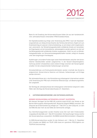 065 KWG | Geschäftsbericht 2012 | Notes
2012GESCHÄFTSBERICHT
KONZERNABSCHLUSS
Basis für die Erstellung des Konzernabschlusses bilden die aus den handelsrechtli-
chen Jahresabschlüssen entwickelten IFRS-Einzelabschlüsse.
Die Kapitalkonsolidierung erfolgt unter Anwendung des IFRS 3 nach der Neubewer-
tungsmethode zum Zeitpunkt des Erwerbs des Tochterunternehmens. Ergibt sich zum
Erwerbsstichtag ein passiver Unterschiedsbetrag, so wird dieser sofort ergebniswirk-
sam vereinnahmt. Auf Minderheitsgesellschafter entfallende Anteile am konsolidier-
ten Eigenkapital und am konsolidierten Jahresergebnis werden getrennt von den auf
die Muttergesellschaft entfallenden Anteilen ausgewiesen. Sofern es sich um Minder-
heitsgesellschafter von Personenhandelsgesellschaften handelt, erfolgt ein Ausweis
unter dem langfristigen Fremdkapital.
Ausleihungen und andere Forderungen sowie Verbindlichkeiten zwischen den konso-
lidierten Gesellschaften werden aufgerechnet. In der Konzern-Gesamtergebnis-
rechnung werden Umsatzerlöse sowie andere Erträge zwischen den Konzerngesell-
schaften mit den entsprechenden Aufwendungen verrechnet.
Schuldverhältnisse und Eventualverbindlichkeiten werden innerhalb des Konzerns
aufgerechnet. Konzerninterne Gewinne und Verluste, Aufwendungen und Erträge
werden eliminiert.
Die Jahresabschlüsse der in die Konsolidierung einbezogenen Unternehmen werden
unter Anwendung der IFRS nach einheitlichen Bilanzierungs- und Bewertungsmetho-
den aufgestellt.
Der Stichtag der Jahresabschlüsse der einbezogenen Unternehmen entspricht in allen
Fällen dem Stichtag des Konzernabschlusses (31. Dezember).
4. UNTERNEHMENSERWERBE UND ENTKONSOLIDIERUNG
BARMER WOHNUNGSBAU AKTIENGESELLSCHAFT, WUPPERTAL
Mit diversen Verträgen hat die KWG AG zunächst direkt 82,92 % der Anteile an der
Barmer Wohnungsbau Aktiengesellschaft, Wuppertal (folgend BWAG) erworben. Der
Zeitpunkt der Erstkonsolidierung erfolgte am 1. Mai 2012 zu dem Zeitpunkt, an dem
die KWG AG über mehr als die Hälfte der Stimmrechte verfügte.
Aus Vereinfachungsgründen wurden Erwerbe kurze Zeit nach dem Erstkonsolidie-
rungszeitpunkt ebenfalls zum 1. Mai 2012 konsolidiert. Die Auswirkungen hieraus sind für
den Konzernabschluss unwesentlich. Die BWAG betreibt Wohnimmobilien in Wuppertal.
Im KWG-Konzernabschluss wurden für den Zeitraum vom 1. Mai bis 31. Dezember
2012 Umsätze der BWAG von TEUR 3.608 sowie ein operatives IFRS-Ergebnis von
TEUR 643 berücksichtigt.
 