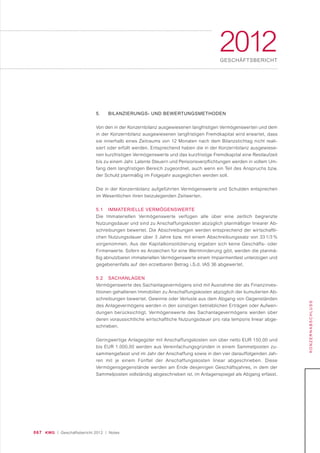 067 KWG | Geschäftsbericht 2012 | Notes
2012GESCHÄFTSBERICHT
KONZERNABSCHLUSS
5. BILANZIERUNGS- UND BEWERTUNGSMETHODEN
Von den in der Konzernbilanz ausgewiesenen langfristigen Vermögenswerten und dem
in der Konzernbilanz ausgewiesenen langfristigen Fremdkapital wird erwartet, dass
sie innerhalb eines Zeitraums von 12 Monaten nach dem Bilanzstichtag nicht reali-
siert oder erfüllt werden. Entsprechend haben die in der Konzernbilanz ausgewiese-
nen kurzfristigen Vermögenswerte und das kurzfristige Fremdkapital eine Restlaufzeit
bis zu einem Jahr. Latente Steuern und Pensionsverpflichtungen werden in vollem Um-
fang dem langfristigen Bereich zugeordnet, auch wenn ein Teil des Anspruchs bzw.
der Schuld planmäßig im Folgejahr ausgeglichen werden soll.
Die in der Konzernbilanz aufgeführten Vermögenswerte und Schulden entsprechen
im Wesentlichen ihren beizulegenden Zeitwerten.
5.1 IMMATERIELLE VERMÖGENSWERTE
Die Immateriellen Vermögenswerte verfügen alle über eine zeitlich begrenzte
Nutzungsdauer und sind zu Anschaffungskosten abzüglich planmäßiger linearer Ab-
schreibungen bewertet. Die Abschreibungen werden entsprechend der wirtschaftli-
chen Nutzungsdauer über 3 Jahre bzw. mit einem Abschreibungssatz von 33 1/3 %
vorgenommen. Aus der Kapitalkonsolidierung ergaben sich keine Geschäfts- oder
Firmenwerte. Sofern es Anzeichen für eine Wertminderung gibt, werden die planmä-
ßig abnutzbaren immateriellen Vermögenswerte einem Impairmenttest unterzogen und
gegebenenfalls auf den erzielbaren Betrag i.S.d. IAS 36 abgewertet.
5.2 SACHANLAGEN
Vermögenswerte des Sachanlagevermögens sind mit Ausnahme der als Finanzinves-
titionen gehaltenen Immobilien zu Anschaffungskosten abzüglich der kumulierten Ab-
schreibungen bewertet. Gewinne oder Verluste aus dem Abgang von Gegenständen
des Anlagevermögens werden in den sonstigen betrieblichen Erträgen oder Aufwen-
dungen berücksichtigt. Vermögenswerte des Sachanlagevermögens werden über
deren voraussichtliche wirtschaftliche Nutzungsdauer pro rata temporis linear abge-
schrieben.
Geringwertige Anlagegüter mit Anschaffungskosten von über netto EUR 150,00 und
bis EUR 1.000,00 werden aus Vereinfachungsgründen in einem Sammelposten zu-
sammengefasst und im Jahr der Anschaffung sowie in den vier darauffolgenden Jah-
ren mit je einem Fünftel der Anschaffungskosten linear abgeschrieben. Diese
Vermögensgegenstände werden am Ende desjenigen Geschäftsjahres, in dem der
Sammelposten vollständig abgeschrieben ist, im Anlagenspiegel als Abgang erfasst.
 