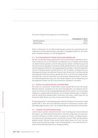 068 KWG | Geschäftsbericht 2012 | Notes
KONZERNABSCHLUSS
Es kommen folgende Nutzungsdauern zur Anwendung:
Betriebsausstattung
Büroeinrichtung
Nutzungsdauer in Jahren
6 bis 8
3 bis 23
Sofern es Anzeichen für eine Wertminderung gibt, werden die entsprechenden Ver-
mögenswerte einem Impairmenttest unterzogen und gegebenenfalls auf den niedri-
geren erzielbaren Betrag i.S.d. IAS 36 abgewertet.
5.3 ALS FINANZINVESTITIONEN GEHALTENE IMMOBILIEN
Bei den zum Bilanzstichtag ausgewiesenen als Finanzinvestitonen gehaltenen Immo-
bilien handelt es sich um Grundstücke und Gebäude, die zum Zwecke der Erzielung
von Mieteinnahmen gehalten und nicht selbst genutzt werden. Die Bewertung der als
Finanzinvestitionen gehaltenen Immobilien erfolgt gemäß IAS 40.33 unter Anwendung
des beizulegenden Zeitwertes. Die Zugangsbewertung erfolgt zu Anschaffungskosten
inklusive Transaktionskosten gemäß IAS 40.20. Die im Rahmen der Bewertung zum
beizulegenden Zeitwert entstehenden Gewinne oder Verluste durch die Änderung des
beizulegenden Zeitwertes werden gemäß IAS 40.35 in der Periode erfolgswirksam
berücksichtigt, in der sie entstanden sind. Der Ausweis erfolgt gesondert in der Kon-
zern-Gesamtergebnisrechnung unter dem Posten Ergebnis aus der Bewertung zum
beizulegenden Zeitwert der als Finanzinvestitionen gehaltenen Immobilien.
5.4 ANTEILE AN ASSOZIIERTEN UNTERNEHMEN
Die Anteile an assoziierten Unternehmen werden gemäß IAS 28 nach der Equity-
Methode bewertet. Ausgehend von den Anschaffungskosten zum Zeitpunkt des Er-
werbs der Anteile wird der jeweilige Beteiligungsbuchwert jährlich um die anteiligen
Ergebnisse, ausgeschütteten Dividenden und sonstigen Veränderungen im Eigenka-
pital der assoziierten Gesellschaften erhöht bzw. vermindert, soweit diese auf die
Anteile der KWG AG bzw. auf deren Tochterunternehmen entfallen.
Die Behandlung der in den Beteiligungsbuchwerten enthaltenen Firmenwerte erfolgt
gemäß IFRS 3. Nach der Equity-Methode bilanzierte Unternehmen werden außer-
planmäßig abgeschrieben, wenn der erzielbare Betrag den Buchwert unterschreitet.
5.5 LATENTE STEUERFORDERUNGEN
Latente Steuern werden entsprechend IAS 12 auf Grundlage der bilanzorientierten
Vermögens- und Verbindlichkeitsmethode für sämtliche temporären und quasi-per-
manenten Differenzen ermittelt, wonach sie jeweils auf Ansatz- und Bewertungsun-
terschiede bei den Vermögenswerten und Schulden zwischen IFRS- und Steuerbilanz
gebildet werden. Darüber hinaus werden aktive latente Steuern auf noch nicht ge-
nutzte steuerliche Verlustvorträge in dem Umfang gebildet, in dem wahrscheinlich in
Zukunft steuerpflichtige Gewinne zur Verfügung stehen.
 