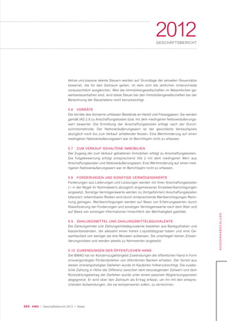 069 KWG | Geschäftsbericht 2012 | Notes
2012GESCHÄFTSBERICHT
KONZERNABSCHLUSS
Aktive und passive latente Steuern werden auf Grundlage der aktuellen Steuersätze
bewertet, die für den Zeitraum gelten, im dem sich die zeitlichen Unterschiede
voraussichtlich ausgleichen. Weil die Immobiliengesellschaften im Wesentlichen ge-
werbesteuerbefreit sind, wird diese Steuer bei den Immobiliengesellschaften bei der
Berechnung der Steuerlatenz nicht berücksichtigt.
5.6 VORRÄTE
Die Vorräte des Konzerns umfassen Bestände an Heizöl und Flüssiggasen. Sie werden
gemäß IAS 2.9 zu Anschaffungskosten bzw. mit dem niedrigeren Nettoveräußerungs-
wert bewertet. Die Ermittlung der Anschaffungskosten erfolgt nach der Durch-
schnittsmethode. Der Nettoveräußerungswert ist der geschätzte Verkaufspreis
abzüglich noch bis zum Verkauf anfallender Kosten. Eine Wertminderung auf einen
niedrigeren Nettoveräußerungswert war im Berichtsjahr nicht zu erfassen.
5.7 ZUM VERKAUF GEHALTENE IMMOBILIEN
Der Zugang der zum Verkauf gehaltenen Immobilien erfolgt zu Anschaffungskosten.
Die Folgebewertung erfolgt entsprechend IAS 2 mit dem niedrigeren Wert aus
Anschaffungskosten und Nettoveräußerungswert. Eine Wertminderung auf einen nied-
rigeren Nettoveräußerungswert war im Berichtsjahr nicht zu erfassen.
5.8 FORDERUNGEN UND SONSTIGE VERMÖGENSWERTE
Forderungen aus Lieferungen und Leistungen werden mit ihren Anschaffungskosten
(= in der Regel ihr Nominalwert) abzüglich angemessener Einzelwertberichtigungen
angesetzt. Sonstige Vermögenswerte werden zu (fortgeführten) Anschaffungskosten
bilanziert; erkennbaren Risiken wird durch entsprechende Wertberichtigungen Rech-
nung getragen. Wertberichtigungen werden auf Basis von Erfahrungswerten durch
Klassifizierung der Forderungen und sonstigen Vermögenswerte nach dem Alter und
auf Basis von sonstigen Informationen hinsichtlich der Werthaltigkeit gebildet.
5.9 ZAHLUNGSMITTEL UND ZAHLUNGSMITTELÄQUIVALENTE
Die Zahlungsmittel und Zahlungsmitteläquivalente bestehen aus Bankguthaben und
Kassenbeständen, die allesamt einen hohen Liquiditätsgrad haben und eine Ge-
samtlaufzeit von weniger als drei Monaten aufweisen. Sie unterliegen keinen Zinsän-
derungsrisiken und werden jeweils zu Nennwerten angesetzt.
5.10 ZUWENDUNGEN DER ÖFFENTLICHEN HAND
Die BWAG hat vor Konzernzugehörigkeit Zuwendungen der öffentlichen Hand in Form
zinsvergünstigter Förderdarlehen von öffentlichen Banken erhalten. Der Vorteil aus
diesen zinsvergünstigten Darlehen wurde im Kaufpreis mitberücksichtigt. Die zusätz-
liche Zahlung in Höhe der Differenz zwischen dem beizulegenden Zeitwert und dem
Rückzahlungsbetrag der Darlehen wurde unter einem passiven Abgrenzungsposten
abgegrenzt. Er wird über den Zeitraum als Ertrag erfasst, um ihn mit den entspre-
chenden Aufwendungen, die sie kompensieren sollen, zu verrechnen.
 