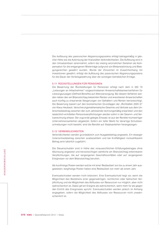 070 KWG | Geschäftsbericht 2012 | Notes
KONZERNABSCHLUSS
Die Auflösung des passivischen Abgrenzungspostens erfolgt betragsmäßig in glei-
cher Höhe wie die Aufzinsung der finanziellen Verbindlichkeiten. Die Auflösung wird in
den Umsatzerlösen vereinnahmt, sofern die niedrig verzinslichen Darlehen als Kom-
pensation für die entgangenen Mieterträge aufgrund von Mietpreisbindung und Bele-
gungsrechten gewährt wurden. Wurde der Zinsvorteil im Zusammenhang mit
Investitionen gewährt, erfolgt die Auflösung des passivischen Abgrenzungspostens
für die Dauer der Vorteilsgewährung über die sonstigen betrieblichen Erträge.
5.11 RÜCKSTELLUNGEN FÜR PENSIONEN
Die Bewertung der Rückstellungen für Pensionen erfolgt nach dem in IAS 19
„Leistungen an Arbeitnehmer“ vorgeschriebenen Anwartschaftsbarwertverfahren für
Leistungszusagen (Defined Benefits) auf Altersversorgung. Bei diesem Verfahren wer-
den neben den am Bilanzstichtag bekannten Renten und erworbenen Anwartschaften
auch künftig zu erwartende Steigerungen von Gehältern und Renten berücksichtigt.
Die Bewertung basiert auf den biometrischen Grundlagen der „Richttafeln 2005 G”
von Klaus Heubeck. Versicherungsmathematische Gewinne und Verluste aus dem Un-
terschiedsbetrag zwischen den zum Jahresende rechnungsmäßig erwarteten und den
tatsächlich ermittelten Pensionsverpflichtungen werden sofort in der Gewinn- und Ver-
lustrechnung erfasst. Der zugrunde gelegte Zinssatz ist aus der Rendite hochwertiger
Unternehmensanleihen abgeleitet. Sofern ein tiefer Markt für derartige Schuldver-
schreibungen nicht besteht, wird die Rendite auf Staatsanleihen herangezogen.
5.12 VERBINDLICHKEITEN
Verbindlichkeiten werden grundsätzlich zum Ausgabebetrag angesetzt. Ein etwaiger
Unterschiedsbetrag zwischen ausbezahltem und bei Endfälligkeit rückzahlbarem
Betrag wird ratierlich zugeführt.
Die Steuerschulden sind in Höhe des voraussichtlichen Erfüllungsbetrages ohne
Abzinsung angesetzt und berücksichtigen sämtliche am Bilanzstichtag erkennbaren
Verpflichtungen, die auf vergangenen Geschäftsvorfällen oder auf vergangenen
Ereignissen vor dem Bilanzstichtag beruhen.
Als kurzfristige Posten werden solche mit einer Restlaufzeit von bis zu einem Jahr aus-
gewiesen; langfristige Posten haben eine Restlaufzeit von mehr als einem Jahr.
Eventualschulden werden nicht bilanziert. Eine Eventualschuld liegt vor, wenn die
Möglichkeit des Bestehens einer gegenwärtigen, rechtlichen oder faktischen Ver-
pflichtung und die Möglichkeit des Abflusses von Ressourcen nur möglich, aber nicht
wahrscheinlich ist. Dabei gilt ein Ereignis als wahrscheinlich, wenn mehr für als gegen
den Eintritt des Ereignisses spricht. Eventualschulden werden jedoch im Anhang
angegeben, sofern die Möglichkeit des Abflusses von Ressourcen nicht unwahr-
scheinlich ist.
 