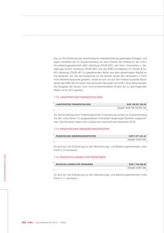 086 KWG | Geschäftsbericht 2012 | Notes
KONZERNABSCHLUSS
Die zur Durchführung der beschlossenen Kapitalerhöhung geleisteten Einlagen und
Agien betreffen die im Zusammenhang mit dem Erwerb der Anteile an der HvD I
Grundbesitzgesellschaft mbH, Hamburg (TEUR 897), der Viva I Immobilien u. Ver-
waltungs GmbH, Hamburg (TEUR 897) und der KWG Grundbesitz CV GmbH & Co.
KG, Hamburg (TEUR 487) zu gewährenden Aktien aus dem genehmigten Kapital an
die Verkäufer. Ein Teil der Kaufpreise für die Anteile wurde den Verkäufern in Form
einer Aktienkomponente gewährt, wobei es sich um auf den Inhaber lautende Stück-
aktien der KWG AG mit einem rechnerischen Nennwert von EUR 1,00 je Aktie handelt.
Die Ausgabe der derzeit noch nicht endverhandelten Anzahl der zu übertragenden
Aktien ist für 2013 geplant.
7.12 LANGFRISTIGE FINANZSCHULDEN
LANGFRISTIGE FINANZSCHULDEN EUR 159.207.329,30
(Vorjahr: EUR 104.732.961,34)
PASSIVISCHER ABGRENZUNGSPOSTEN EUR 7.077.441,42
(Vorjahr: EUR 0,00)
RÜCKSTELLUNGEN FÜR PENSIONEN EUR 1.762.486,00
(Vorjahr: EUR 0,00)
Zur Sicherstellung einer fristenkongruenten Finanzierung wurden im Zusammenhang
mit den unter Punkt 7.3 ausgewiesenen Immobilien langfristige Darlehen aufgenom-
men. Die Darlehen haben eine Laufzeit bis maximal Ende Dezember 2079.
7.13 PASSIVISCHER ABGRENZUNGSPOSTEN
Es wird auf die Erläuterung zu den Bilanzierungs- und Bewertungsmethoden unter
Punkt 5.10 verwiesen.
7.14 RÜCKSTELLUNGEN FÜR PENSIONEN
Es wird auf die Erläuterung zu den Bilanzierungs- und Bewertungsmethoden unter
Punkt 5.11 verwiesen.
 