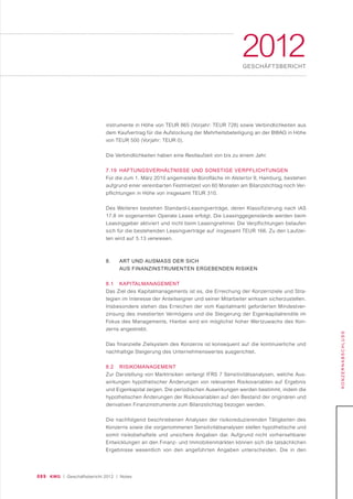 089 KWG | Geschäftsbericht 2012 | Notes
2012GESCHÄFTSBERICHT
KONZERNABSCHLUSS
instrumente in Höhe von TEUR 865 (Vorjahr: TEUR 728) sowie Verbindlichkeiten aus
dem Kaufvertrag für die Aufstockung der Mehrheitsbeteiligung an der BWAG in Höhe
von TEUR 500 (Vorjahr: TEUR 0).
Die Verbindlichkeiten haben eine Restlaufzeit von bis zu einem Jahr.
7.19 HAFTUNGSVERHÄLTNISSE UND SONSTIGE VERPFLICHTUNGEN
Für die zum 1. März 2010 angemietete Bürofläche im Alstertor 9, Hamburg, bestehen
aufgrund einer vereinbarten Festmietzeit von 60 Monaten am Bilanzstichtag noch Ver-
pflichtungen in Höhe von insgesamt TEUR 310.
Des Weiteren bestehen Standard-Leasingverträge, deren Klassifizierung nach IAS
17.8 im sogenannten Operate Lease erfolgt. Die Leasinggegenstände werden beim
Leasinggeber aktiviert und nicht beim Leasingnehmer. Die Verpflichtungen belaufen
sich für die bestehenden Leasingverträge auf insgesamt TEUR 166. Zu den Laufzei-
ten wird auf 5.13 verwiesen.
8. ART UND AUSMASS DER SICH
AUS FINANZINSTRUMENTEN ERGEBENDEN RISIKEN
8.1 KAPITALMANAGEMENT
Das Ziel des Kapitalmanagements ist es, die Erreichung der Konzernziele und Stra-
tegien im Interesse der Anteilseigner und seiner Mitarbeiter wirksam sicherzustellen.
Insbesondere stehen das Erreichen der vom Kapitalmarkt geforderten Mindestver-
zinsung des investierten Vermögens und die Steigerung der Eigenkapitalrendite im
Fokus des Managements. Hierbei wird ein möglichst hoher Wertzuwachs des Kon-
zerns angestrebt.
Das finanzielle Zielsystem des Konzerns ist konsequent auf die kontinuierliche und
nachhaltige Steigerung des Unternehmenswertes ausgerichtet.
8.2 RISIKOMANAGEMENT
Zur Darstellung von Marktrisiken verlangt IFRS 7 Sensitivitätsanalysen, welche Aus-
wirkungen hypothetischer Änderungen von relevanten Risikovariablen auf Ergebnis
und Eigenkapital zeigen. Die periodischen Auswirkungen werden bestimmt, indem die
hypothetischen Änderungen der Risikovariablen auf den Bestand der originären und
derivativen Finanzinstrumente zum Bilanzstichtag bezogen werden.
Die nachfolgend beschriebenen Analysen der risikoreduzierenden Tätigkeiten des
Konzerns sowie die vorgenommenen Sensitivitätsanalysen stellen hypothetische und
somit risikobehaftete und unsichere Angaben dar. Aufgrund nicht vorhersehbarer
Entwicklungen an den Finanz- und Immobilienmärkten können sich die tatsächlichen
Ergebnisse wesentlich von den angeführten Angaben unterscheiden. Die in den
 