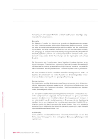 090 KWG | Geschäftsbericht 2012 | Notes
KONZERNABSCHLUSS
Risikoanalysen verwendeten Methoden sind nicht als Prognosen zukünftiger Ereig-
nisse oder Verluste anzusehen.
Zinsrisiko
Ein Marktwert-Zinsrisiko, d.h. die mögliche Veränderung des beizulegenden Zeitwer-
tes eines Finanzinstrumentes aufgrund von Änderungen der Marktzinssätze, besteht
vor allem bei festverzinslichen langfristigen Verbindlichkeiten. Bei den Darlehensver-
bindlichkeiten weicht der Marktwert am Bilanzstichtag von den bilanzierten Buchwer-
ten geringfügig ab. Da diese Finanzinstrumente jedoch grundsätzlich zu fortgeführten
Anschaffungskosten und nicht zum beizulegenden Zeitwert bilanziert werden, erge-
ben sich hieraus weder direkte Auswirkungen auf das Eigenkapital noch auf das
Ergebnis.
Bei Bilanzposten und Finanzderivaten, die auf variablen Zinssätzen basieren, ist der
Konzern hingegen Ergebnisrisiken ausgesetzt (Cashflow-Zinsrisiko). Dieses betrifft
insbesondere die variabel verzinslichen Finanzschulden des Konzerns. Um dieses Ri-
siko zu minimieren, werden gegebenenfalls Zinssicherungsgeschäfte abgeschlossen.
Bei den Darlehen mit festen Zinssätzen bestehen derartige Risiken nicht. Ein
Cashflow-Zinsrisiko besteht hier nur bei Auslaufen von Zinsbindungen bzw. bei Vor-
teilen von Wettbewerbern durch eine günstigere Finanzierung.
Marktpreisrisiken
Marktpreisrisiken sind Wertänderungen eines Finanzinstrumentes durch Schwankun-
gen der Marktpreise. Derartigen Risiken ist der KWG-Konzern im Wesentlichen nicht
ausgesetzt. Durch den Einsatz von derivativen Finanzinstrumenten sollen die Rest-
risiken weiter begrenzt werden.
Die zum Zeitwert als Finanzinvestitionen gehaltenen Immobilien sind ebenfalls inhä-
renten Marktpreisrisiken ausgesetzt. Insbesondere besteht eine gewisse Korrelation
zwischen dem Zeitwert von Immobilien und dem Zinsniveau sowie dem Vertrauen in
die nationale Währung. Ein deutlich gestiegenes Zinsniveau und eine Stabilisierung
des Euro können sich negativ auf die Immobilienwerte auswirken. Die KWG AG be-
obachtet ständig den Markt, kann sich aber einem globalen Trend nicht vollständig
entziehen. Durch die Auswahl der Objekte ist man aber zuversichtlich, dass die damit
verbundenen Risiken beherrschbar sind.
Ausfallrisiko
Das Ausfallrisiko bei den nicht derivativen Finanzinstrumenten ergibt sich aus dem
Risiko, dass Vertragspartner ihren vertraglichen Zahlungsverpflichtungen nicht
nachkommen.
 