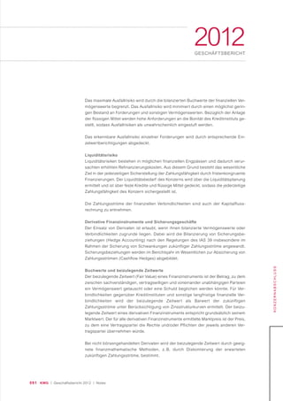 091 KWG | Geschäftsbericht 2012 | Notes
2012GESCHÄFTSBERICHT
KONZERNABSCHLUSS
Das maximale Ausfallrisiko wird durch die bilanzierten Buchwerte der finanziellen Ver-
mögenswerte begrenzt. Das Ausfallrisiko wird minimiert durch einen möglichst gerin-
gen Bestand an Forderungen und sonstigen Vermögenswerten. Bezüglich der Anlage
der flüssigen Mittel werden hohe Anforderungen an die Bonität des Kreditinstituts ge-
stellt, sodass Ausfallrisiken als unwahrscheinlich eingestuft werden.
Das erkennbare Ausfallrisiko einzelner Forderungen wird durch entsprechende Ein-
zelwertberichtigungen abgedeckt.
Liquiditätsrisiko
Liquiditätsrisiken bestehen in möglichen finanziellen Engpässen und dadurch verur-
sachten erhöhten Refinanzierungskosten. Aus diesem Grund besteht das wesentliche
Ziel in der jederzeitigen Sicherstellung der Zahlungsfähigkeit durch fristenkongruente
Finanzierungen. Der Liquiditätsbedarf des Konzerns wird über die Liquiditätsplanung
ermittelt und ist über feste Kredite und flüssige Mittel gedeckt, sodass die jederzeitige
Zahlungsfähigkeit des Konzern sichergestellt ist.
Die Zahlungsströme der finanziellen Verbindlichkeiten sind auch der Kapitalfluss-
rechnung zu entnehmen.
Derivative Finanzinstrumente und Sicherungsgeschäfte
Der Einsatz von Derivaten ist erlaubt, wenn ihnen bilanzierte Vermögenswerte oder
Verbindlichkeiten zugrunde liegen. Dabei wird die Bilanzierung von Sicherungsbe-
ziehungen (Hedge Accounting) nach den Regelungen des IAS 39 insbesondere im
Rahmen der Sicherung von Schwankungen zukünftiger Zahlungsströme angewandt.
Sicherungsbeziehungen werden im Berichtsjahr im Wesentlichen zur Absicherung von
Zahlungsströmen (Cashflow Hedges) abgebildet.
Buchwerte und beizulegende Zeitwerte
Der beizulegende Zeitwert (Fair Value) eines Finanzinstruments ist der Betrag, zu dem
zwischen sachverständigen, vertragswilligen und voneinander unabhängigen Parteien
ein Vermögenswert getauscht oder eine Schuld beglichen werden könnte. Für Ver-
bindlichkeiten gegenüber Kreditinstituten und sonstige langfristige finanzielle Ver-
bindlichkeiten wird der beizulegende Zeitwert als Barwert der zukünftigen
Zahlungsströme unter Berücksichtigung von Zinsstrukturkurven ermittelt. Der beizu-
legende Zeitwert eines derivativen Finanzinstruments entspricht grundsätzlich seinem
Marktwert. Der für alle derivativen Finanzinstrumente ermittelte Marktpreis ist der Preis,
zu dem eine Vertragspartei die Rechte und/oder Pflichten der jeweils anderen Ver-
tragspartei übernehmen würde.
Bei nicht börsengehandelten Derivaten wird der beizulegende Zeitwert durch geeig-
nete finanzmathematische Methoden, z. B. durch Diskontierung der erwarteten
zukünftigen Zahlungsströme, bestimmt.
 