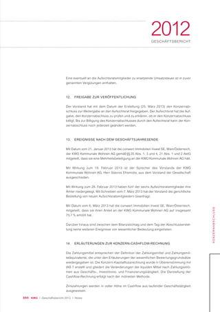 095 KWG | Geschäftsbericht 2012 | Notes
2012GESCHÄFTSBERICHT
KONZERNABSCHLUSS
Eine eventuell an die Aufsichtsratsmitglieder zu ersetzende Umsatzsteuer ist in zuvor
genannten Vergütungen enthalten.
12. FREIGABE ZUR VERÖFFENTLICHUNG
Der Vorstand hat mit dem Datum der Erstellung (25. März 2013) den Konzernab-
schluss zur Weitergabe an den Aufsichtsrat freigegeben. Der Aufsichtsrat hat die Auf-
gabe, den Konzernabschluss zu prüfen und zu erklären, ob er den Konzernabschluss
billigt. Bis zur Billigung des Konzernabschlusses durch den Aufsichtsrat kann der Kon-
zernabschluss noch jederzeit geändert werden.
13. EREIGNISSE NACH DEM GESCHÄFTSJAHRESENDE
Mit Datum vom 21. Januar 2013 hat die conwert Immobilien Invest SE, Wien/Österreich,
der KWG Kommunale Wohnen AG gemäß §§ 20 Abs. 1, 3 und 4, 21 Abs. 1 und 2 AktG
mitgeteilt, dass sie eine Mehrheitsbeteiligung an der KWG Kommunale Wohnen AG hält.
Mit Wirkung zum 19. Februar 2013 ist der Sprecher des Vorstands der KWG
Kommunale Wohnen AG, Herr Stavros Efremidis, aus dem Vorstand der Gesellschaft
ausgeschieden.
Mit Wirkung zum 28. Februar 2013 haben fünf der sechs Aufsichtsratsmitglieder ihre
Ämter niedergelegt. Mit Schreiben vom 7. März 2013 hat der Vorstand die gerichtliche
Bestellung von neuen Aufsichtsratsmitgliedern beantragt.
Mit Datum vom 6. März 2013 hat die conwert Immobilien Invest SE, Wien/Österreich,
mitgeteilt, dass sie ihren Anteil an der KWG Kommunale Wohnen AG auf insgesamt
75,7 % erhöht hat.
Darüber hinaus sind zwischen dem Bilanzstichtag und dem Tag der Abschlusserstel-
lung keine weiteren Ereignisse von wesentlicher Bedeutung eingetreten.
14. ERLÄUTERUNGEN ZUR KONZERN-CASHFLOW-RECHNUNG
Die Zahlungsmittel entsprechen der Definition der Zahlungsmittel und Zahlungsmit-
teläquivalente, die unter den Erläuterungen der wesentlichen Bewertungsgrundsätze
wiedergegeben ist. Die Konzern-Kapitalflussrechnung wurde in Übereinstimmung mit
IAS 7 erstellt und gliedert die Veränderungen der liquiden Mittel nach Zahlungsströ-
men aus Geschäfts-, Investitions- und Finanzierungstätigkeit. Die Darstellung der
Cashflow-Rechnung erfolgt nach der indirekten Methode.
Zinszahlungen werden in voller Höhe im Cashflow aus laufender Geschäftstätigkeit
ausgewiesen.
 