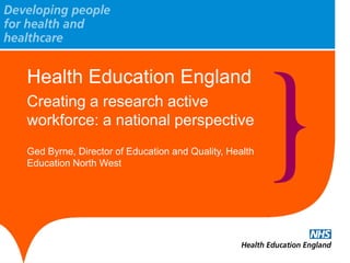 Health Education England 
Creating a research active workforce: a national perspective 
Ged Byrne, Director of Education and Quality, Health Education North West 
 