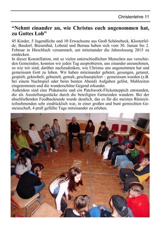 Christenlehre 11
“Nehmt einander an, wie Christus euch angenommen hat,
zu Gottes Lob”
45 Kinder, 5 Jugendliche und 10 Erwachsene aus Groß Schönebeck, Klosterfel-
de, Basdorf, Biesenthal, Lobetal und Bernau haben sich vom 30. Januar bis 2.
Februar in Hirschluch versammelt, um miteinander die Jahreslosung 2015 zu
entdecken.
In dieser Konstellation, mit so vielen unterschiedlichen Menschen aus verschie-
den Gemeinden, konnten wir jeden Tag ausprobieren, uns einander anzunehmen,
so wie wir sind; darüber nachzudenken, wie Christus uns angenommen hat und
gemeinsam Gott zu loben. Wir haben miteinander gebetet, gesungen, getanzt,
gespielt, geknobelt, gebastelt, gemalt, geschauspielert – gemeinsam wurden (z.B.
bei einem Nachtspiel oder beim bunten Abend) Aufgaben gelöst, Mahlzeiten
eingenommen und die wunderschöne Gegend erkundet.
Außerdem sind eine Plakatserie und ein Patchwork-Flickenteppich entstanden,
die als Ausstellungsstücke durch die beteiligten Gemeinden wandern. Bei der
abschließenden Feedbackrunde wurde deutlich, das es für die meisten Rüstzeit-
teilnehmenden sehr eindrücklich war, in einer großen und bunt gemischten Ge-
meinschaft, 4 prall gefüllte Tage miteinander zu erleben.
 