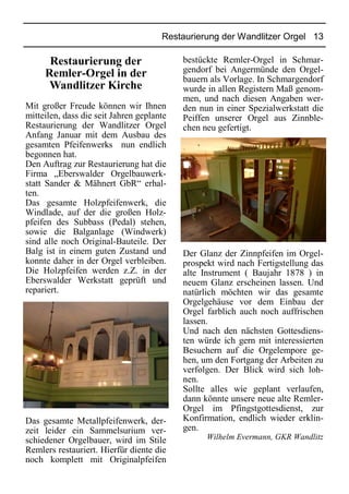 Restaurierung der Wandlitzer Orgel 13
Restaurierung der
Remler-Orgel in der
Wandlitzer Kirche
Mit großer Freude können wir Ihnen
mitteilen, dass die seit Jahren geplante
Restaurierung der Wandlitzer Orgel
Anfang Januar mit dem Ausbau des
gesamten Pfeifenwerks nun endlich
begonnen hat.
Den Auftrag zur Restaurierung hat die
Firma „Eberswalder Orgelbauwerk-
statt Sander & Mähnert GbR“ erhal-
ten.
Das gesamte Holzpfeifenwerk, die
Windlade, auf der die großen Holz-
pfeifen des Subbass (Pedal) stehen,
sowie die Balganlage (Windwerk)
sind alle noch Original-Bauteile. Der
Balg ist in einem guten Zustand und
konnte daher in der Orgel verbleiben.
Die Holzpfeifen werden z.Z. in der
Eberswalder Werkstatt geprüft und
repariert.
Das gesamte Metallpfeifenwerk, der-
zeit leider ein Sammelsurium ver-
schiedener Orgelbauer, wird im Stile
Remlers restauriert. Hierfür diente die
noch komplett mit Originalpfeifen
bestückte Remler-Orgel in Schmar-
gendorf bei Angermünde den Orgel-
bauern als Vorlage. In Schmargendorf
wurde in allen Registern Maß genom-
men, und nach diesen Angaben wer-
den nun in einer Spezialwerkstatt die
Peiffen unserer Orgel aus Zinnble-
chen neu gefertigt.
Der Glanz der Zinnpfeifen im Orgel-
prospekt wird nach Fertigstellung das
alte Instrument ( Baujahr 1878 ) in
neuem Glanz erscheinen lassen. Und
natürlich möchten wir das gesamte
Orgelgehäuse vor dem Einbau der
Orgel farblich auch noch auffrischen
lassen.
Und nach den nächsten Gottesdiens-
ten würde ich gern mit interessierten
Besuchern auf die Orgelempore ge-
hen, um den Fortgang der Arbeiten zu
verfolgen. Der Blick wird sich loh-
nen.
Sollte alles wie geplant verlaufen,
dann könnte unsere neue alte Remler-
Orgel im Pfingstgottesdienst, zur
Konfirmation, endlich wieder erklin-
gen.
Wilhelm Evermann, GKR Wandlitz
 