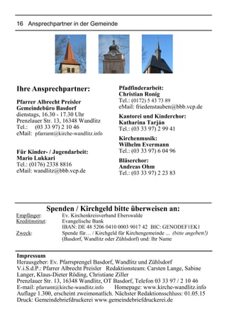 16 Ansprechpartner in der Gemeinde
Ihre Ansprechpartner:
Pfarrer Albrecht Preisler
Gemeindebüro Basdorf
dienstags, 16.30 - 17.30 Uhr
Prenzlauer Str. 13, 16348 Wandlitz
Tel.: (03 33 97) 2 10 46
eMail: pfarramt@kirche-wandlitz.info
Für Kinder- / Jugendarbeit:
Mario Lukkari
Tel.: (0176) 2338 8816
eMail: wandlitz@bbb.vcp.de
Pfadfinderarbeit:
Christian Ronig
Tel.: (0172) 5 43 73 89
eMail: friedenstauben@bbb.vcp.de
Kantorei und Kinderchor:
Katharina Tarján
Tel.: (03 33 97) 2 99 41
Kirchenmusik:
Wilhelm Evermann
Tel.: (03 33 97) 6 04 96
Bläserchor:
Andreas Ohm
Tel.: (03 33 97) 2 23 83
Spenden / Kirchgeld bitte überweisen an:
Empfänger: Ev. Kirchenkreisverband Eberswalde
Kreditinstitut: Evangelische Bank
IBAN: DE 48 5206 0410 0003 9017 42 BIC: GENODEF1EK1
Zweck: Spende für… / Kirchgeld für Kirchengemeinde ... (bitte angeben!)
(Basdorf, Wandlitz oder Zühlsdorf) und: Ihr Name
Impressum
Herausgeber: Ev. Pfarrsprengel Basdorf, Wandlitz und Zühlsdorf
V.i.S.d.P.: Pfarrer Albrecht Preisler Redaktionsteam: Carsten Lange, Sabine
Langer, Klaus-Dieter Röding, Christiane Ziller
Prenzlauer Str. 13, 16348 Wandlitz, OT Basdorf, Telefon 03 33 97 / 2 10 46
E-mail: pfarramt@kirche-wandlitz.info Homepage: www.kirche-wandlitz.info
Auflage 1.300, erscheint zweimonatlich. Nächster Redaktionsschluss: 01.05.15
Druck: Gemeindebriefdruckerei www.gemeindebriefdruckerei.de
 