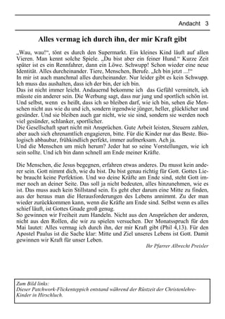 Andacht 3
Alles vermag ich durch ihn, der mir Kraft gibt
„Wau, wau!“, tönt es durch den Supermarkt. Ein kleines Kind läuft auf allen
Vieren. Man kennt solche Spiele. „Du bist aber ein feiner Hund.“ Kurze Zeit
später ist es ein Rennfahrer, dann ein Löwe. Schwupp! Schon wieder eine neue
Identität. Alles durcheinander. Tiere, Menschen, Berufe. „Ich bin jetzt ...!“
In mir ist auch manchmal alles durcheinander. Nur leider gibt es kein Schwupp.
Ich muss das aushalten, dass ich der bin, der ich bin.
Das ist nicht immer leicht. Andauernd bekomme ich das Gefühl vermittelt, ich
müsste ein anderer sein. Die Werbung sagt, dass nur jung und sportlich schön ist.
Und selbst, wenn es heißt, dass ich so bleiben darf, wie ich bin, sehen die Men-
schen nicht aus wie du und ich, sondern irgendwie jünger, heller, glücklicher und
gesünder. Und sie bleiben auch gar nicht, wie sie sind, sondern sie werden noch
viel gesünder, schlanker, sportlicher.
Die Gesellschaft spart nicht mit Ansprüchen. Gute Arbeit leisten, Steuern zahlen,
aber auch sich ehrenamtlich engagieren, bitte. Für die Kinder nur das Beste. Bio-
logisch abbaubar, frühkindlich perfekt, immer aufmerksam. Ach ja.
Und die Menschen um mich herum? Jeder hat so seine Vorstellungen, wie ich
sein sollte. Und ich bin dann schnell am Ende meiner Kräfte.
Die Menschen, die Jesus begegnen, erfahren etwas anderes. Du musst kein ande-
rer sein. Gott nimmt dich, wie du bist. Du bist genau richtig für Gott. Gottes Lie-
be braucht keine Perfektion. Und wo deine Kräfte am Ende sind, steht Gott im-
mer noch an deiner Seite. Das soll ja nicht bedeuten, alles hinzunehmen, wie es
ist. Das muss auch kein Stillstand sein. Es geht eher darum eine Mitte zu finden,
aus der heraus man die Herausforderungen des Lebens annimmt. Zu der man
wieder zurückkommen kann, wenn die Kräfte am Ende sind. Selbst wenn es alles
schief läuft, ist Gottes Gnade groß genug.
So gewinnen wir Freiheit zum Handeln. Nicht aus den Ansprüchen der anderen,
nicht aus den Rollen, die wir zu spielen versuchen. Der Monatsspruch für den
Mai lautet: Alles vermag ich durch ihn, der mir Kraft gibt (Phil 4,13). Für den
Apostel Paulus ist die Sache klar: Mitte und Ziel unseres Lebens ist Gott. Damit
gewinnen wir Kraft für unser Leben.
Ihr Pfarrer Albrecht Preisler
Zum Bild links:
Dieser Patchwork-Flickenteppich entstand während der Rüstzeit der Christenlehre-
Kinder in Hirschluch.
 