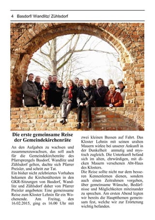 4 Basdorf/ Wandlitz/ Zühlsdorf
Die erste gemeinsame Reise
der Gemeindekirchenräte
An den Aufgaben zu wachsen und
zusammenzuwachsen, das soll auch
für die Gemeindekirchenräte des
Pfarrsprengels Basdorf, Wandlitz und
Zühlsdorf gelten, dachte sich Pfarrer
Preisler, und schritt zur Tat.
Ein bisher nicht zelebriertes Vorhaben
bekamen die Kirchenältesten in den
GKR-Sitzungen von Basdorf, Wand-
litz und Zühlsdorf daher von Pfarrer
Preisler angeboten: Eine gemeinsame
Reise zum Kloster Lehnin für ein Wo-
chenende. Am Freitag, den
16.02.2015, ging es 16.00 Uhr mit
zwei kleinen Bussen auf Fahrt. Das
Kloster Lehnin mit seinen uralten
Mauern wirkte bei unserer Ankunft in
der Dunkelheit anmutig und mys-
tisch zugleich. Die Unterkunft befand
sich im alten, ehrwürdigen, mit di-
cken Mauern versehenen Abt-Haus
des Klosters.
Die Reise sollte nicht nur dem besse-
ren Kennenlernen dienen, sondern
auch einen Zeitrahmen vorgeben,
über gemeinsame Wünsche, Bedürf-
nisse und Möglichkeiten miteinander
zu sprechen. Am ersten Abend legten
wir bereits die Hauptthemen gemein-
sam fest, welche wir zur Erörterung
wichtig befanden.
 