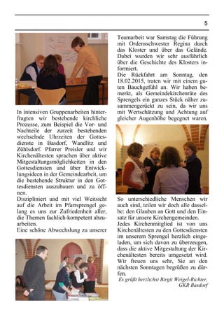 5
In intensiven Gruppenarbeiten hinter-
fragten wir bestehende kirchliche
Prozesse, zum Beispiel die Vor- und
Nachteile der zurzeit bestehenden
wechselnde Uhrzeiten der Gottes-
dienste in Basdorf, Wandlitz und
Zühlsdorf. Pfarrer Preisler und wir
Kirchenältesten sprachen über aktive
Mitgestaltungsmöglichkeiten in den
Gottesdiensten und über Entwick-
lungsideen in der Gemeindearbeit, um
die bestehende Struktur in den Got-
tesdiensten auszubauen und zu öff-
nen.
Diszipliniert und mit viel Weitsicht
auf die Arbeit im Pfarrsprengel ge-
lang es uns zur Zufriedenheit aller,
die Themen fachlich-kompetent abzu-
arbeiten.
Eine schöne Abwechslung zu unserer
Teamarbeit war Samstag die Führung
mit Ordensschwester Regina durch
das Kloster und über das Gelände.
Dabei wurden wir sehr ausführlich
über die Geschichte des Klosters in-
formiert.
Die Rückfahrt am Sonntag, den
18.02.2015, traten wir mit einem gu-
ten Bauchgefühl an. Wir haben be-
merkt, als Gemeindekirchenräte des
Sprengels ein ganzes Stück näher zu-
sammengerückt zu sein, da wir uns
mit Wertschätzung und Achtung auf
gleicher Augenhöhe begegnet waren.
So unterschiedliche Menschen wir
auch sind, teilen wir doch alle dassel-
be: den Glauben an Gott und den Ein-
satz für unsere Kirchengemeinden.
Jedes Kirchenmitglied ist von uns
Kirchenältesten zu den Gottesdiensten
im unserem Sprengel herzlich einge-
laden, um sich davon zu überzeugen,
dass die aktive Mitgestaltung der Kir-
chenältesten bereits umgesetzt wird.
Wir freuen uns sehr, Sie an den
nächsten Sonntagen begrüßen zu dür-
fen.
Es grüßt herzlichst Birgit Weigel-Richter,
GKR Basdorf
 