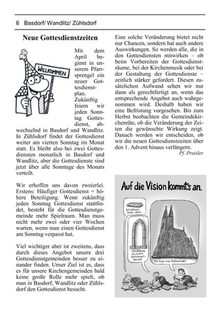 6 Basdorf/ Wandlitz/ Zühlsdorf
Neue Gottesdienstzeiten
Mit dem
April be-
ginnt in un-
serem Pfarr-
sprengel ein
neuer Got-
tesdienst-
plan.
Zukünftig
feiern wir
jeden Sonn-
tag Gottes-
dienst, ab-
wechselnd in Basdorf und Wandlitz.
In Zühlsdorf findet der Gottesdienst
weiter am vierten Sonntag im Monat
statt. Es bleibt also bei zwei Gottes-
diensten monatlich in Basdorf und
Wandlitz, aber die Gottesdienste sind
jetzt über alle Sonntage des Monats
verteilt.
Wir erhoffen uns davon zweierlei.
Erstens: Häufiger Gottesdienst = hö-
here Beteiligung. Wenn zukünftig
jeden Sonntag Gottesdienst stattfin-
det, besteht für die Gottesdienstge-
meinde mehr Spielraum. Man muss
nicht mehr zwei oder vier Wochen
warten, wenn man einen Gottesdienst
am Sonntag verpasst hat.
Viel wichtiger aber ist zweitens, dass
durch dieses Angebot unsere drei
Gottesdienstgemeinden besser zu ei-
nander finden. Unser Ziel ist es, dass
es für unsere Kirchengemeinden bald
keine große Rolle mehr spielt, ob
man in Basdorf, Wandlitz oder Zühls-
dorf den Gottesdienst besucht.
Eine solche Veränderung bietet nicht
nur Chancen, sondern hat auch andere
Auswirkungen. So werden alle, die in
den Gottesdiensten mitwirken – ob
beim Vorbereiten der Gottesdienst-
räume, bei der Kirchenmusik oder bei
der Gestaltung der Gottesdienste –
zeitlich stärker gefordert. Diesen zu-
sätzlichen Aufwand sehen wir nur
dann als gerechtfertigt an, wenn das
entsprechende Angebot auch wahrge-
nommen wird. Deshalb haben wir
eine Befristung vorgesehen. Bis zum
Herbst beobachten die Gemeindekir-
chenräte, ob die Veränderung der Zei-
ten die gewünschte Wirkung zeigt.
Danach werden wir entscheiden, ob
wir die neuen Gottesdienstzeiten über
den 1. Advent hinaus verlängern.
Pf. Preisler
 