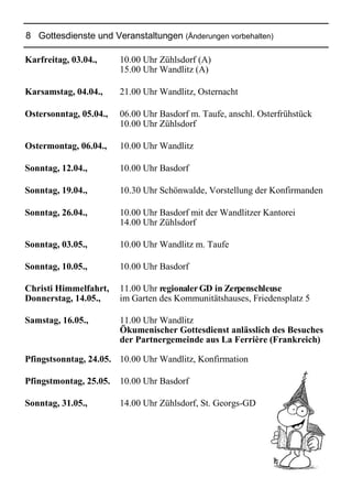 8 Gottesdienste und Veranstaltungen (Änderungen vorbehalten)
Karfreitag, 03.04., 10.00 Uhr Zühlsdorf (A)
15.00 Uhr Wandlitz (A)
Karsamstag, 04.04., 21.00 Uhr Wandlitz, Osternacht
Ostersonntag, 05.04., 06.00 Uhr Basdorf m. Taufe, anschl. Osterfrühstück
10.00 Uhr Zühlsdorf
Ostermontag, 06.04., 10.00 Uhr Wandlitz
Sonntag, 12.04., 10.00 Uhr Basdorf
Sonntag, 19.04., 10.30 Uhr Schönwalde, Vorstellung der Konfirmanden
Sonntag, 26.04., 10.00 Uhr Basdorf mit der Wandlitzer Kantorei
14.00 Uhr Zühlsdorf
Sonntag, 03.05., 10.00 Uhr Wandlitz m. Taufe
Sonntag, 10.05., 10.00 Uhr Basdorf
Christi Himmelfahrt, 11.00 Uhr regionalerGD in Zerpenschleuse
Donnerstag, 14.05., im Garten des Kommunitätshauses, Friedensplatz 5
Samstag, 16.05., 11.00 Uhr Wandlitz
Ökumenischer Gottesdienst anlässlich des Besuches
der Partnergemeinde aus La Ferrière (Frankreich)
Pfingstsonntag, 24.05. 10.00 Uhr Wandlitz, Konfirmation
Pfingstmontag, 25.05. 10.00 Uhr Basdorf
Sonntag, 31.05., 14.00 Uhr Zühlsdorf, St. Georgs-GD
 