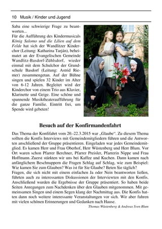 10 Musik / Kinder und Jugend
Saba eine schwierige Frage zu beant-
worten...
Für die Aufführung des Kindermusicals
König Salomo und die Lilien auf dem
Felde hat sich der Wandlitzer Kinder-
chor (Leitung: Katharina Tarján), behei-
matet an der Evangelischen Gemeinde
Wandlitz-Basdorf-Zühlsdorf, wieder
einmal mit dem Schulchor der Grund-
schule Basdorf (Leitung: Astrid Rie-
mer) zusammengetan. Auf der Bühne
singen und spielen 32 Kinder im Alter
von 6-12 Jahren. Begleitet wird der
Kinderchor von einem Trio aus Klavier,
Klarinette und Geige. Eine schöne und
spannende Musiktheateraufführung für
die ganze Familie. Eintritt frei, um
Spende wird gebeten!
Besuch auf der Konfirmandenfahrt
Das Thema der Konfifahrt vom 20.-22.3.2015 war „Glaube“. Zu diesem Thema
sollten die Konfis Interviews mit Gemeindemitgliedern führen und die Antwor-
ten anschließend der Gruppe präsentieren. Eingeladen war jedes Gemeindemit-
glied. Es kamen Herr und Frau Oberhof, Herr Wüstenberg und Herr Blum. Vor
Ort waren schon Pfarrer Berchner, Pfarrer Preisler, Pfarrerin Nippe und Frau
Hoffmann. Zuerst stärkten wir uns bei Kaffee und Kuchen. Dann kamen nach
anfänglichem Beschnuppern die Fragen Schlag auf Schlag, wie zum Beispiel:
Wie kamen Sie zum Glauben? Was ist für Sie Glaube? Beten Sie täglich?
Fragen, die sich nicht mit einem einfachen Ja oder Nein beantworten ließen,
führten auch zu interessanten Diskussionen der Interviewten mit den Konfis.
Anschließend wurden die Ergebnisse der Gruppe präsentiert. So haben beide
Seiten Anregungen zum Nachdenken über den Glauben mitgenommen. Mit ge-
meinsamen Singen und einem Segen klang der Nachmittag aus. Die Konfis hat-
ten dann noch weitere interessante Veranstaltungen vor sich. Wir aber fuhren
mit vielen schönen Erinnerungen und Gedanken nach Hause.
Thomas Wüstenberg & Andreas Sven Blum
 