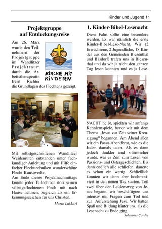 Kinder und Jugend 11
Projektgruppe
auf Entdeckungsreise
Am 26. März
wurde den Teil-
nehmern der
Projektgruppe
im Wandlitzer
P r o j e k t r a u m
durch die Ar-
beitstherapeutin
Berit Richter
die Grundlagen des Flechtens gezeigt.
Mit selbstgeschnittenen Wandlitzer
Weidenruten entstanden unter fach-
kundiger Anleitung und mit Hilfe ein-
facher Flechttechniken wunderschöne
Flecht-Kunstwerke.
Am Ende dieses Projektnachmittags
konnte jeder Teilnehmer stolz seinen
selbstgeflochtenen Fisch mit nach
Hause nehmen, zugleich als ein Er-
kennungszeichen für uns Christen.
Mario Lukkari
1. Kinder-Bibel-Lesenacht
Diese Fahrt sollte eine besondere
werden. Es war nämlich die erste
Kinder-Bibel-Lese-Nacht. Wir (2
Erwachsene, 2 Jugendliche, 18 Kin-
der aus den Gemeinden Biesenthal
und Basdorf) trafen uns in Biesen-
thal und da wir ja nicht den ganzen
Tag lesen konnten und es ja Lese-
NACHT heißt, spielten wir anfangs
Kennlernspiele, bevor wir mit dem
Thema „Jesus zur Zeit seiner Kreu-
zigung“ begannen. Am Abend aßen
wir ein Passa-Abendbrot, wie es die
Juden damals taten. Als es dann
jedoch dunkler und stürmischer
wurde, war es Zeit zum Lesen von
Passions- und Ostergeschichten. Bis
dann endlich alle schliefen, dauerte
es schon ein wenig. Schließlich
konnten wir dann aber hochmoti-
viert in den neuen Tag starten. Teil
zwei über den Leidensweg von Je-
sus begann, wir beschäftigten uns
intensiv mit Fragen zum Tod und
zur Auferstehung Jesu. Wir hatten
Spaß und Bildung hinter uns, als die
Lesenacht zu Ende ging.
Johannes Cordes
 
