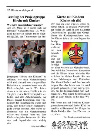 12 Kinder und Jugend
Ausflug der Projektgruppe
Kirche mit Kindern
Wie wird man Kieferorthopäde?
Am 27. März 2015 nahm sich der
Bernauer Kieferorthopäde Dr. Wolf-
gang Richter an seinem freien Nach-
mittag Zeit, den Teilnehmern der Pro-
jektgruppe “Kirche mit Kindern” zu
erklären, wie man Kieferorthopäde
wird und anhand von ausgewählten
Beispielen zu demonstrieren, was ein
Kieferorthopäde macht. Wir haben
einen sehr intensiven Einblick in die
Tätigkeit eines Kieferorthopäden er-
halten und alle Arbeitsbereiche der
Praxis gezeigt bekommen. Die Teil-
nehmer der Projektgruppe waren sich
einig, dass keiner später Kieferortho-
päde werden möchte. Alle waren be-
eindruckt, was ein Kieferorthopäde
wissen und können muss und dass
Kieferorthopäden besonders für Kin-
der- und Jugendliche sehr wichtig
sind.
Mario Lukkari
Kirche mit Kindern
Kirche mit dir!
Der oder die eine wird es schon be-
merkt haben. In unserem Pfarrspren-
gel findet seit April in den Basdorfer
Gottesdiensten parallel zum Gottes-
dienst ein Kindergottesdienst statt.
Die Kinder feiern bis zum Beginn der
Predigt
den Got-
tesdienst
mit den
Erwach-
senen
und zie-
hen dann
feierlich
mit einer Kerze in das Gemeindehaus.
Dort wird der Gottesdienst fortgesetzt
und die Kinder hören biblische Ge-
schichten in kleiner Runde. Sie tau-
schen Erfahrungen und Erlebnisse
über ihren Glauben und ihre Vorstel-
lungen über das Leben aus. Es wird
gespielt, gebastelt, gemalt oder geges-
sen, bis das Glockengeläut zum Auf-
hören ruft. Mit einem Segenswunsch
geht es dann hinaus in die neue Wo-
che.
Wir freuen uns auf fröhliche Kinder-
gottesdienstbesucher! Jedes Kind ist
herzlich willkommen! Bei Fragen ist
Maria Preisler über das Pfarramt zu
erreichen.
Das Kindergottesdienstteam
 