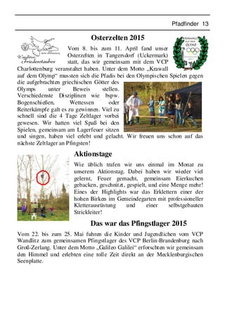Pfadfinder 13
Osterzelten 2015
Vom 8. bis zum 11. April fand unser
Osterzelten in Tangersdorf (Uckermark)
statt, das wir gemeinsam mit dem VCP
Charlottenburg veranstaltet haben. Unter dem Motto „Krawall
auf dem Olymp“ mussten sich die Pfadis bei den Olympischen Spielen gegen
die aufgebrachten griechischen Götter des
Olymps unter Beweis stellen.
Verschiedenste Disziplinen wie bspw.
Bogenschießen, Wettessen oder
Reiterkämpfe galt es zu gewinnen. Viel zu
schnell sind die 4 Tage Zeltlager vorbei
gewesen. Wir hatten viel Spaß bei den
Spielen, gemeinsam am Lagerfeuer sitzen
und singen, haben viel erlebt und gelacht. Wir freuen uns schon auf das
nächste Zeltlager an Pfingsten!
Aktionstage
Wie üblich trafen wir uns einmal im Monat zu
unserem Aktionstag. Dabei haben wir wieder viel
gelernt, Feuer gemacht, gemeinsam Eierkuchen
gebacken, geschnitzt, gespielt, und eine Menge mehr!
Eines der Highlights war das Erklettern einer der
hohen Birken im Gemeindegarten mit professioneller
Kletterausrüstung und einer selbstgebauten
Strickleiter!
Das war das Pfingstlager 2015
Vom 22. bis zum 25. Mai fuhren die Kinder und Jugendlichen vom VCP
Wandlitz zum gemeinsamen Pfingstlager des VCP Berlin-Brandenburg nach
Groß-Zerlang. Unter dem Motto „Galileo Galilei“ erforschten wir gemeinsam
den Himmel und erlebten eine tolle Zeit direkt an der Mecklenburgischen
Seenplatte.
 