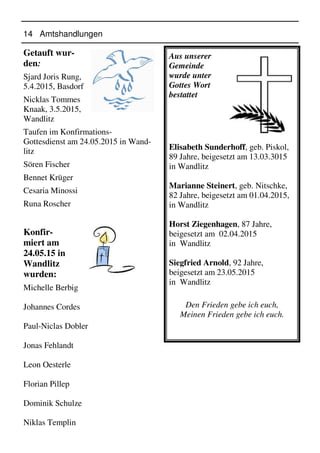 14 Amtshandlungen
Aus unserer
Gemeinde
wurde unter
Gottes Wort
bestattet
Elisabeth Sunderhoff, geb. Piskol,
89 Jahre, beigesetzt am 13.03.3015
in Wandlitz
Marianne Steinert, geb. Nitschke,
82 Jahre, beigesetzt am 01.04.2015,
in Wandlitz
Horst Ziegenhagen, 87 Jahre,
beigesetzt am 02.04.2015
in Wandlitz
Siegfried Arnold, 92 Jahre,
beigesetzt am 23.05.2015
in Wandlitz
Den Frieden gebe ich euch,
Meinen Frieden gebe ich euch.
Getauft wur-
den:
Sjard Joris Rung,
5.4.2015, Basdorf
Nicklas Tommes
Knaak, 3.5.2015,
Wandlitz
Taufen im Konfirmations-
Gottesdienst am 24.05.2015 in Wand-
litz
Sören Fischer
Bennet Krüger
Cesaria Minossi
Runa Roscher
Konfir-
miert am
24.05.15 in
Wandlitz
wurden:
Michelle Berbig
Johannes Cordes
Paul-Niclas Dobler
Jonas Fehlandt
Leon Oesterle
Florian Pillep
Dominik Schulze
Niklas Templin
 
