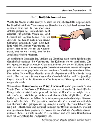 Aus den Gemeinden 15
Ihre Kollekte kommt an!
Woche für Woche wird in unseren Kirchen die amtliche Kollekte eingesammelt.
Im Regelfall wird die Verwendung der Spenden im Vorfeld durch unsere Lan-
deskirche bestimmt. In den jeweiligen
Abkündigungen der Gottesdienste wird
erläutert, für welchen Zweck das Geld
bestimmt ist. Darüber hinaus wird am
Ausgang der Kirche auch für die eigene
Gemeinde gesammelt. Auch diese Kol-
lekte wird bestimmter Verwendung zu-
geführt; mal ist das Geld für die Kirchen-
musik, mal für die Heizung, mal für die
Arbeit mit Kindern bestimmt.
An bestimmten Sonntagen im Jahr kann die Gemeinde nach einem Beschluss des
Gemeindekirchenrates die Verwendung der Kollekten selber bestimmen. Zur
Festlegung der Frage, an welche Organisationen das Geld aus der Kollekte gehen
soll, hatte sich nach Beauftragung der Gemeindekirchenräte unseres Pfarrspren-
gels ein Ausschuss gegründet, der entsprechende Vorschläge erarbeitete. Hier-
über haben die jeweiligen Gremien nunmehr abgestimmt und ihre Zustimmung
erteilt. Hier und auch in den kommenden Gemeindebriefen soll das jeweilige
Projekt, für welches im Zeitraum des Erscheinens des Blattes gesammelt wird,
vorgestellt werden.
Während des Gottesdienstes am 07.06.15 in Wandlitz wird gesammelt für den
Verein Cura - Hominum e.V. Es handelt sich hierbei um die Ukraine-Hilfe der
Evangelischen Anstaltskirchengemeinde in Lobetal. Der Verein ermöglicht eine
sehr einfache, christliche, persönliche und ehrenamtliche Möglichkeit, effektiv
bedürftigen Menschen zu helfen. Er ist keine anonyme undurchsichtige, bürokra-
tische oder bezahlte Hilfsorganisation, sondern der Verein wird hauptsächlich
von Ehrenamtlichen getragen und organisiert. Er verfügt über viele Jahre Erfah-
rung mit Hilfsaktionen und kümmert sich auch vor Ort und kontrolliert, was mit
den Spenden im Land passiert. Der Verein ist ein Werk der Anstaltskirchenge-
meinde Lobetal. Er wurde im Jahre 2003 gegründet und setzt seine Bemühungen
auch zur Verbreitung des Evangeliums fort.
Dorothea Scheller, Brigitte Jährling, Carsten Lange
 