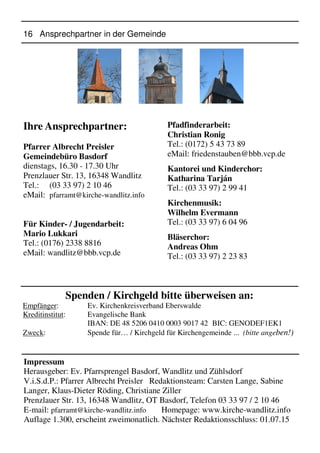 16 Ansprechpartner in der Gemeinde
Ihre Ansprechpartner:
Pfarrer Albrecht Preisler
Gemeindebüro Basdorf
dienstags, 16.30 - 17.30 Uhr
Prenzlauer Str. 13, 16348 Wandlitz
Tel.: (03 33 97) 2 10 46
eMail: pfarramt@kirche-wandlitz.info
Für Kinder- / Jugendarbeit:
Mario Lukkari
Tel.: (0176) 2338 8816
eMail: wandlitz@bbb.vcp.de
Pfadfinderarbeit:
Christian Ronig
Tel.: (0172) 5 43 73 89
eMail: friedenstauben@bbb.vcp.de
Kantorei und Kinderchor:
Katharina Tarján
Tel.: (03 33 97) 2 99 41
Kirchenmusik:
Wilhelm Evermann
Tel.: (03 33 97) 6 04 96
Bläserchor:
Andreas Ohm
Tel.: (03 33 97) 2 23 83
Spenden / Kirchgeld bitte überweisen an:
Empfänger: Ev. Kirchenkreisverband Eberswalde
Kreditinstitut: Evangelische Bank
IBAN: DE 48 5206 0410 0003 9017 42 BIC: GENODEF1EK1
Zweck: Spende für… / Kirchgeld für Kirchengemeinde ... (bitte angeben!)
Impressum
Herausgeber: Ev. Pfarrsprengel Basdorf, Wandlitz und Zühlsdorf
V.i.S.d.P.: Pfarrer Albrecht Preisler Redaktionsteam: Carsten Lange, Sabine
Langer, Klaus-Dieter Röding, Christiane Ziller
Prenzlauer Str. 13, 16348 Wandlitz, OT Basdorf, Telefon 03 33 97 / 2 10 46
E-mail: pfarramt@kirche-wandlitz.info Homepage: www.kirche-wandlitz.info
Auflage 1.300, erscheint zweimonatlich. Nächster Redaktionsschluss: 01.07.15
 
