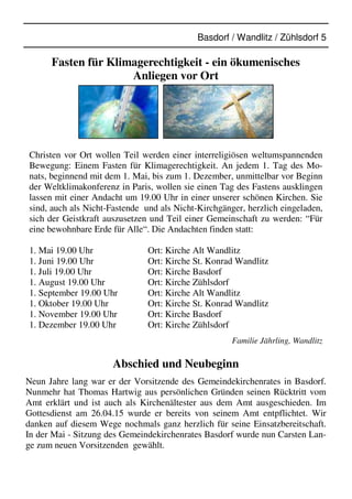 Basdorf / Wandlitz / Zühlsdorf 5
Fasten für Klimagerechtigkeit - ein ökumenisches
Anliegen vor Ort
Christen vor Ort wollen Teil werden einer interreligiösen weltumspannenden
Bewegung: Einem Fasten für Klimagerechtigkeit. An jedem 1. Tag des Mo-
nats, beginnend mit dem 1. Mai, bis zum 1. Dezember, unmittelbar vor Beginn
der Weltklimakonferenz in Paris, wollen sie einen Tag des Fastens ausklingen
lassen mit einer Andacht um 19.00 Uhr in einer unserer schönen Kirchen. Sie
sind, auch als Nicht-Fastende und als Nicht-Kirchgänger, herzlich eingeladen,
sich der Geistkraft auszusetzen und Teil einer Gemeinschaft zu werden: “Für
eine bewohnbare Erde für Alle“. Die Andachten finden statt:
1. Mai 19.00 Uhr Ort: Kirche Alt Wandlitz
1. Juni 19.00 Uhr Ort: Kirche St. Konrad Wandlitz
1. Juli 19.00 Uhr Ort: Kirche Basdorf
1. August 19.00 Uhr Ort: Kirche Zühlsdorf
1. September 19.00 Uhr Ort: Kirche Alt Wandlitz
1. Oktober 19.00 Uhr Ort: Kirche St. Konrad Wandlitz
1. November 19.00 Uhr Ort: Kirche Basdorf
1. Dezember 19.00 Uhr Ort: Kirche Zühlsdorf
Familie Jährling, Wandlitz
Abschied und Neubeginn
Neun Jahre lang war er der Vorsitzende des Gemeindekirchenrates in Basdorf.
Nunmehr hat Thomas Hartwig aus persönlichen Gründen seinen Rücktritt vom
Amt erklärt und ist auch als Kirchenältester aus dem Amt ausgeschieden. Im
Gottesdienst am 26.04.15 wurde er bereits von seinem Amt entpflichtet. Wir
danken auf diesem Wege nochmals ganz herzlich für seine Einsatzbereitschaft.
In der Mai - Sitzung des Gemeindekirchenrates Basdorf wurde nun Carsten Lan-
ge zum neuen Vorsitzenden gewählt.
 