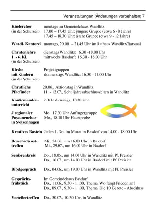 Veranstaltungen (Änderungen vorbehalten) 7
Kinderchor montags im Gemeindehaus Wandlitz
(in der Schulzeit) 17.00 – 17.45 Uhr: jüngere Gruppe (etwa 6 - 8 Jahre)
17.45 – 18.30 Uhr: ältere Gruppe (etwa 9 - 12 Jahre)
Wandl. Kantorei montags, 20.00 – 21.45 Uhr im Rathaus Wandlitz/Ratssaal
Christenlehre dienstags Wandlitz: 16.30 -18.00 Uhr
1. - 6. Kl. mittwochs Basdorf: 16.30 - 18.00 Uhr
(in der Schulzeit)
Kirche Projektgruppen
mit Kindern donnerstags Wandlitz: 16.30 - 18.00 Uhr
(in der Schulzeit)
Christliche 20.06., Aktionstag in Wandlitz
Pfadfinder 11. - 12.07., Schuljahresabschlusszelten in Wandlitz
Konfirmanden- 7. Kl.: dienstags, 18.30 Uhr
unterricht
♪ regionaler Mo., 17.30 Uhr Anfängergruppe
Posaunenchor Mo., 18.30 Uhr Hauptprobe
in Stolzenhagen
Kreatives Basteln Jeden 1. Do. im Monat in Basdorf von 14.00 - 18.00 Uhr
Besuchsdienst- Mi., 24.06., um 16.00 Uhr in Basdorf
treffen Mi., 29.07., um 16.00 Uhr in Basdorf
Seniorenkreis Do., 18.06., um 14.00 Uhr in Wandlitz mit Pf. Preisler
Do., 16.07., um 14.00 Uhr in Basdorf mit Pf. Preisler
Bibelgespräch Do., 04.06., um 19.00 Uhr in Wandlitz mit Pf. Preisler
Gesprächs- Im Gemeindehaus Basdorf
frühstück Do., 11.06., 9.30 - 11.00, Thema: Wo fängt Frieden an?
Do., 09.07 , 9.30 - 11.00, Thema: Die 10 Gebote - Abschluss
Verteilertreffen Do., 30.07., 10.30 Uhr, in Wandlitz
 