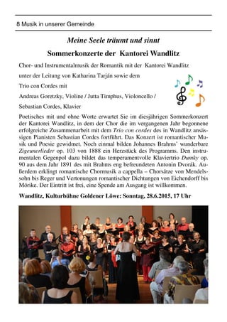 8 Musik in unserer Gemeinde
Meine Seele träumt und sinnt
Sommerkonzerte der Kantorei Wandlitz
Chor- und Instrumentalmusik der Romantik mit der Kantorei Wandlitz
unter der Leitung von Katharina Tarján sowie dem
Trio con Cordes mit
Andreas Goretzky, Violine / Jutta Timphus, Violoncello /
Sebastian Cordes, Klavier
Poetisches mit und ohne Worte erwartet Sie im diesjährigen Sommerkonzert
der Kantorei Wandlitz, in dem der Chor die im vergangenen Jahr begonnene
erfolgreiche Zusammenarbeit mit dem Trio con cordes des in Wandlitz ansäs-
sigen Pianisten Sebastian Cordes fortführt. Das Konzert ist romantischer Mu-
sik und Poesie gewidmet. Noch einmal bilden Johannes Brahms’ wunderbare
Zigeunerlieder op. 103 von 1888 ein Herzstück des Programms. Den instru-
mentalen Gegenpol dazu bildet das temperamentvolle Klaviertrio Dumky op.
90 aus dem Jahr 1891 des mit Brahms eng befreundeten Antonin Dvorák. Au-
ßerdem erklingt romantische Chormusik a cappella – Chorsätze von Mendels-
sohn bis Reger und Vertonungen romantischer Dichtungen von Eichendorff bis
Mörike. Der Eintritt ist frei, eine Spende am Ausgang ist willkommen.
Wandlitz, Kulturbühne Goldener Löwe: Sonntag, 28.6.2015, 17 Uhr
 