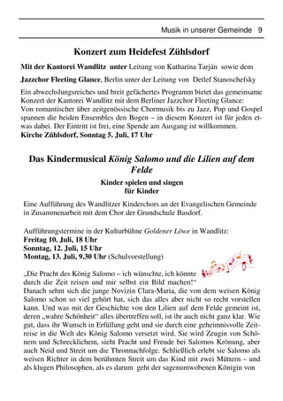 Musik in unserer Gemeinde 9
Konzert zum Heidefest Zühlsdorf
Mit der Kantorei Wandlitz unter Leitung von Katharina Tarján sowie dem
Jazzchor Fleeting Glance, Berlin unter der Leitung von Detlef Stanoschefsky
Ein abwechslungsreiches und breit gefächertes Programm bietet das gemeinsame
Konzert der Kantorei Wandlitz mit dem Berliner Jazzchor Fleeting Glance:
Von romantischer über zeitgenössische Chormusik bis zu Jazz, Pop und Gospel
spannen die beiden Ensembles den Bogen – in diesem Konzert ist für jeden et-
was dabei. Der Eintritt ist frei, eine Spende am Ausgang ist willkommen.
Kirche Zühlsdorf, Sonntag 5. Juli, 17 Uhr
Das Kindermusical König Salomo und die Lilien auf dem
Felde
Kinder spielen und singen
für Kinder
Eine Aufführung des Wandlitzer Kinderchors an der Evangelischen Gemeinde
in Zusammenarbeit mit dem Chor der Grundschule Basdorf.
Aufführungstermine in der Kulturbühne Goldener Löwe in Wandlitz:
Freitag 10. Juli, 18 Uhr
Sonntag, 12. Juli, 15 Uhr
Montag, 13. Juli, 9.30 Uhr (Schulvorstellung)
„Die Pracht des König Salomo – ich wünschte, ich könnte
durch die Zeit reisen und mir selbst ein Bild machen!“
Danach sehnt sich die junge Novizin Clara-Maria, die von dem weisen König
Salomo schon so viel gehört hat, sich das alles aber nicht so recht vorstellen
kann. Und was mit der Geschichte von den Lilien auf dem Felde gemeint ist,
deren „wahre Schönheit“ alles übertreffen soll, ist ihr auch nicht ganz klar. Wie
gut, dass ihr Wunsch in Erfüllung geht und sie durch eine geheimnisvolle Zeit-
reise in die Welt des König Salomo versetzt wird. Sie wird Zeugin von Schö-
nem und Schrecklichem, sieht Pracht und Freude bei Salomos Krönung, aber
auch Neid und Streit um die Thronnachfolge. Schließlich erlebt sie Salomo als
weisen Richter in dem berühmten Streit um das Kind mit zwei Müttern – und
als klugen Philosophen, als es darum geht der sagenumwobenen Königin von
 