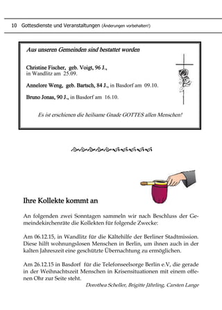 Aus unseren Gemeinden sind bestattet worden
Christine Fischer, geb. Voigt, 96 J.,
in Wandlitz am 25.09.
Annelore Weng, geb. Bartsch, 84 J., in Basdorf am 09.10.
Bruno Jonas, 90 J., in Basdorf am 16.10.
Es ist erschienen die heilsame Gnade GOTTES allen Menschen!
Ihre Kollekte kommt an
An folgenden zwei Sonntagen sammeln wir nach Beschluss der Ge-
meindekirchenräte die Kollekten für folgende Zwecke:
Am 06.12.15, in Wandlitz für die Kältehilfe der Berliner Stadtmission.
Diese hilft wohnungslosen Menschen in Berlin, um ihnen auch in der
kalten Jahreszeit eine geschützte Übernachtung zu ermöglichen.
Am 26.12.15 in Basdorf für die Telefonseelsorge Berlin e.V, die gerade
in der Weihnachtszeit Menschen in Krisensituationen mit einem offe-
nen Ohr zur Seite steht.
Dorothea Scheller, Brigitte Jährling, Carsten Lange
10 Gottesdienste und Veranstaltungen (Änderungen vorbehalten!)
 