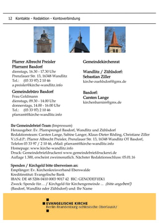 Gemeindekirchenrat
Wandlitz / Zühlsdorf:
Sebastian Ziller
kirche-zuehlsdorf@gmx.de
Basdorf:
Carsten Lange
kirchenbarnim@gmx.de
Ihr Gemeindebrief-Team (Impressum)
Herausgeber: Ev. Pfarrsprengel Basdorf, Wandlitz und Zühlsdorf
Redaktionsteam: Carsten Lange, Sabine Langer, Klaus-Dieter Röding, Christiane Ziller
V.i.S.d.P.: Pfarrer Albrecht Preisler, Prenzlauer Str. 13, 16348 Wandlitz OT Basdorf,
Telefon 03 33 97 / 2 10 46, eMail: pfarramt@kirche-wandlitz.info
Homepage: www.kirche-wandlitz.info
Druck: Gemeindebriefdruckerei www.gemeindebriefdruckerei.de
Auflage 1.300, erscheint zweimonatlich. Nächster Redaktionsschluss: 05.01.16
Spenden / Kirchgeld bitte überweisen an:
Empfänger: Ev. Kirchenkreisverband Eberswalde
Kreditinstitut: Evangelische Bank
IBAN: DE 48 5206 0410 0003 9017 42 BIC: GENODEF1EK1
Zweck: Spende für… / Kirchgeld für Kirchengemeinde ... (bitte angeben!)
(Basdorf, Wandlitz oder Zühlsdorf) und: Ihr Name
Pfarrer Albrecht Preisler
Pfarramt Basdorf
dienstags, 16.30 - 17.30 Uhr
Prenzlauer Str. 13, 16348 Wandlitz
Tel.: (03 33 97) 2 10 46
a.preisler@kirche-wandlitz.info
Gemeindebüro Basdorf
Frau Goldmann
dienstags, 09.30 - 14.00 Uhr
donnerstags, 14.00 - 16.00 Uhr
Tel.: (03 33 97) 2 10 46
pfarramt@kirche-wandlitz.info
12 Kontakte - Redaktion - Kontoverbindung
 