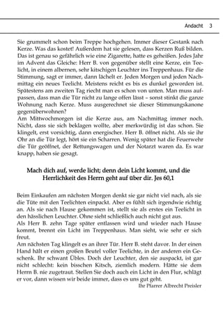 Mach dich auf, werde licht; denn dein Licht kommt, und die
Herrlichkeit des Herrn geht auf über dir. Jes 60,1
Andacht 3
Sie grummelt schon beim Treppe hochgehen. Immer dieser Gestank nach
Kerze. Was das kostet! Außerdem hat sie gelesen, dass Kerzen Ruß bilden.
Das ist genau so gefährlich wie eine Zigarette, hatte es geheißen. Jedes Jahr
im Advent das Gleiche: Herr B. von gegenüber stellt eine Kerze, ein Tee-
licht, in einem albernen, sehr kitschigen Leuchter ins Treppenhaus. Für die
Stimmung, sagt er immer, dann lächelt er. Jeden Morgen und jeden Nach-
mittag ein neues Teelicht. Meistens reicht es bis es dunkel geworden ist.
Spätestens am zweiten Tag riecht man es schon von unten. Man muss auf-
passen, dass man die Tür nicht zu lange offen lässt – sonst stinkt die ganze
Wohnung nach Kerze. Muss ausgerechnet sie dieser Stimmungskanone
gegenüberwohnen?
Am Mittwochmorgen ist die Kerze aus, am Nachmittag immer noch.
Nicht, dass sie sich beklagen wollte, aber merkwürdig ist das schon. Sie
klingelt, erst vorsichtig, dann energischer. Herr B. öffnet nicht. Als sie ihr
Ohr an die Tür legt, hört sie ein Scharren. Wenig später hat die Feuerwehr
die Tür geöffnet, der Rettungswagen und der Notarzt waren da. Es war
knapp, haben sie gesagt.
Beim Einkaufen am nächsten Morgen denkt sie gar nicht viel nach, als sie
die Tüte mit den Teelichten einpackt. Aber es fühlt sich irgendwie richtig
an. Als sie nach Hause gekommen ist, stellt sie als erstes ein Teelicht in
den hässlichen Leuchter. Ohne sieht schließlich auch nicht gut aus.
Als Herr B. zehn Tage später entlassen wird und wieder nach Hause
kommt, brennt ein Licht im Treppenhaus. Man sieht, wie sehr er sich
freut.
Am nächsten Tag klingelt es an ihrer Tür. Herr B. steht davor. In der einen
Hand hält er einen großen Beutel voller Teelichte, in der anderen ein Ge-
schenk. Ihr schwant Übles. Doch der Leuchter, den sie auspackt, ist gar
nicht schlecht: kein bisschen Kitsch, ziemlich modern. Hätte sie dem
Herrn B. nie zugetraut. Stellen Sie doch auch ein Licht in den Flur, schlägt
er vor, dann wissen wir beide immer, dass es uns gut geht.
Ihr Pfarrer Albrecht Preisler
 